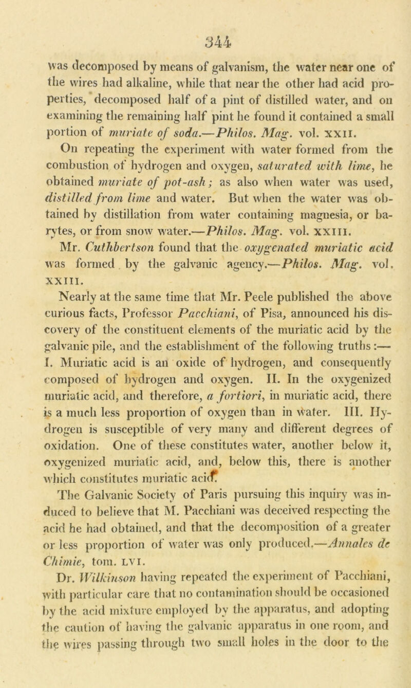 was decomposed by means of galvanism, the water near one of the wires had alkaline, while that near the other had acid pro- perties, decomposed half of a pint of distilled water, and on examining the remaining half pint he found it contained a small portion of muriate of soda.—Philos. Mag. vol. XXII. On repeating the experiment with water formed from the combustion of hydrogen and oxygen, saturated with lime, he obtained muriate of pot-ash; as also when water was used, distilled from lime and water. But when the water was ob- tained by distillation from water containing magnesia, or ba- rytes, or from snow water.—Philos. Mag. vol. xxm. Mr. Cut liber t son found that the oxygenated muriatic acid was formed by the galvanic agency.—Philos. Mag. vol. XXIII. Nearly at the same time that Mr. Peele published the above curious facts, Professor Pacchioni, of Pisa, announced his dis- covery of the constituent elements of the muriatic acid by the galvanic pile, and the establishment of the following truths :— I. Muriatic acid is an oxide of hydrogen, and consequently composed of hydrogen and oxygen. II. In the oxygenized muriatic acid, and therefore, a fortiori, in muriatic acid, there is a much less proportion of oxygen than in Water. III. Hy- drogen is susceptible of very many and different degrees of oxidation. One of these constitutes water, another below it, oxygenized muriatic acid, and, below this, there is another which constitutes muriatic aci(f The Galvanic Society of Paris pursuing this inquiry was in- duced to believe that M. Pacchiani was deceived respecting the acid he had obtained, and that the decomposition of a greater or less proportion of water was only produced.—Annales de Chiniie, tom. lvi. Dr. Wilkinson having repeated the experiment of Pacchiani, with particular care that no contamination should be occasioned by the acid mixture employed bv the apparatus, and adopting the caution of having the galvanic apparatus in one room, and the wires passing through two small holes in the door to the