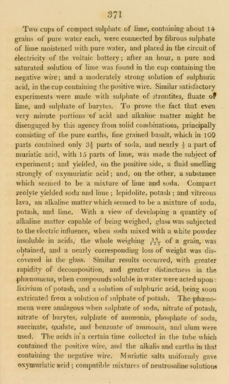 Two cups of compact sulphate of lime, containing about 14- grains of pure water each, were connected by fibrous sulphate of lime moistened with pure water, and placed in the circuit of electricity of the voltaic battery; after an hour, a pure and saturated solution of lime was found in the cup containing the negative wire; and a moderately strong solution of sulphuric acid, in the cup containing the positive wire. Similar satisfactory experiments were made with sulphate of strontites, fluate of lime, and sulphate of barvtes. To prove the fact that even very minute portions 'of acid and alkaline matter might be disengaged by this agency from solid combinations, principally consisting of the pure earths, fine grained basalt, which in 100 parts contained only 3| parts of soda, and nearly b a part of muriatic acid, with 15 parts of lime, was made the subject of experiment; and yielded, on the positive side, a fluid smelling strongly of oxymuriatic acid; and, on the other, a substance which seemed to be a mixture of lime and soda. Compact zeolyle yielded soda and lime; lepidolite, potash ; and vitreous lava, an alkaline matter which seemed to be a mixture of soda, potash, and lime. With a view of developing a quantity of alkaline matter capable of being weighed, glass was subjected to the electric influence, when soda mixed with a white powder insoluble in acids/ the whole weighing of a grain, was obtained, and a nearly corresponding loss of weight was dis- covered in the glass. Similar results occurred, with greater rapidity of decomposition, and greater distinctness in the phenomena, when compounds soluble in water were acted upon - lixivium of potash, and a solution of sulphuric acid, being soon extricated from a solution of sulphate of potash. The phaeno- mena were analagous when sulphate of soda, nitrate of potash, nitrate of barytes, sulphate of ammonia, phosphate of soda, succinate, oxalate, and benzoate of ammonia, and alum were used. The acids in*a certain time collected in the tube which contained the positive wire, and the alkalis and earths in that containing the negative wire. Muriatic salts uniformly gave oxymuriatic acid ; compatible mixtures of neutrosaline solutions