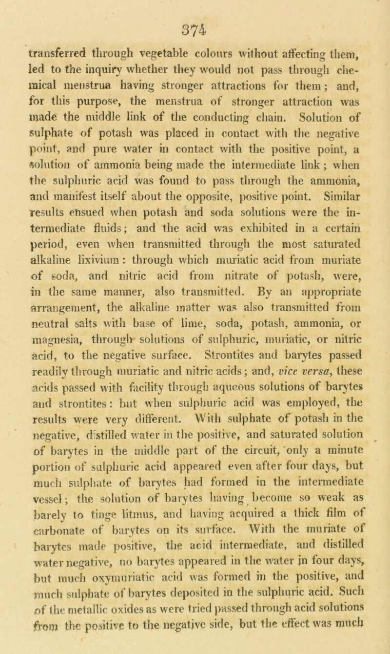 transferred through vegetable colours without affecting them, led to the inquiry whether they would not pass through che- mical menstrua having stronger attractions for them; and, for this purpose, the menstrua of stronger attraction was made the middle link of the conducting chain. Solution of sulphate of potash was placed in contact with the negative point, and pure water in contact with the positive point, a solution of ammonia being made the intermediate link ; when the sulphuric acid was found to pass through the ammonia, and manifest itself about the opposite, positive point. Similar results ensued when potash and soda solutions were the in- termediate fluids; and the acid was exhibited in a certain period, even when transmitted through the most saturated alkaline lixivium: through which muriatic acid from muriate of soda, and nitric acid from nitrate of potash, were, in the same manner, also transmitted. By an appropriate arrangement, the alkaline matter was also transmitted from neutral salts with base of lime, soda, potash, ammonia, or magnesia, through solutions of sulphuric, muriatic, or nitric acid, to the negative surface. Strontites and barytes passed readilv through muriatic and nitric acids; and, vice versa, these acids passed with facility through aqueous solutions of barytes and strontites: but when sulphuric acid was employed, the results were very different. With sulphate of potash in the negative, distilled water in the positive, and saturated solution of barytes in the middle part of the circuit, only a minute portion of sulphuric acid appeared even after four days, but much sulphate of barytes had formed in the intermediate vessel; the solution of barytes having become so weak as barely to tinge litmus, and having acquired a thick film of carbonate of barytes on its surface. With the muriate of barytes made positive, the acid intermediate, and distilled water negative, no barytes appeared in the water jn four days, but much oxymuriatic acid was formed in the positive, and much sulphate of barytes deposited in the sulphuric acid. Such of the metallic oxides as were tried passed through acid solutions from the positive to the negative side, but the effect was much