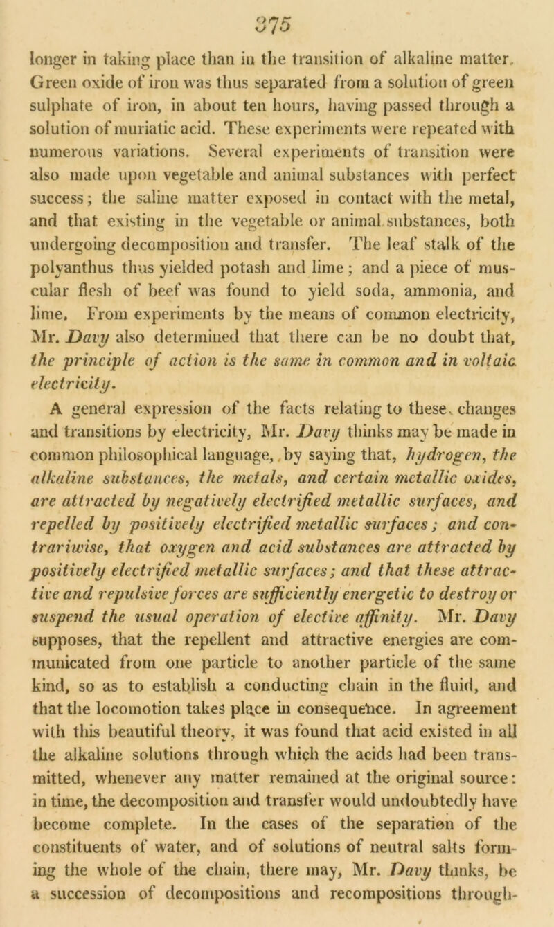 longer in taking place than in the transition of alkaline matter. Green oxide of iron was thus separated from a solution of green sulphate of iron, in about ten hours, having passed through a solution of muriatic acid. These experiments were repeated with numerous variations. Several experiments of transition were also made upon vegetable and animal substances with perfect success; the saline matter exposed in contact with the metal, and that existing in the vegetable or animal substances, both undergoing decomposition and transfer. The leaf stalk of the polyanthus thus yielded potash and lime; and a piece of mus- cular flesh of beef was found to yield soda, ammonia, and lime. From experiments by the means of common electricity, Mr. Davy also determined that there can be no doubt that, the principle of action is the same in common and in voltaic electricity. A general expression of the facts relating to these, changes and transitions by electricity, Mr. Davy thinks may be made in common philosophical language, by saying that, hydrogen, the alkaline substances, the metals, and certain metallic oxides, are attracted by negatively electrified metallic surfaces, and repelled by positively electrified metallic surfaces ; and con- trariwise, that oxygen and acid substances are attracted by positively electrified metallic surfaces; and that these attrac- tive and repulsive forces are sufficiently energetic to destroy or suspend the usual operation of elective affinity. Mr. Davy supposes, that the repellent and attractive energies are com- municated from one particle to another particle of the same kind, so as to establish a conducting chain in the fluid, and that the locomotion takes place in consequence. In agreement with this beautiful theory, it was found that acid existed in all the alkaline solutions through which the acids had been trans- mitted, whenever any matter remained at the original source: in time, the decomposition and transfer would undoubtedly have become complete. In the cases of the separation of the constituents of water, and of solutions of neutral salts form- ing the whole of the chain, there may, Mr. Davy thinks, be a succession of decompositions and recompositions through-