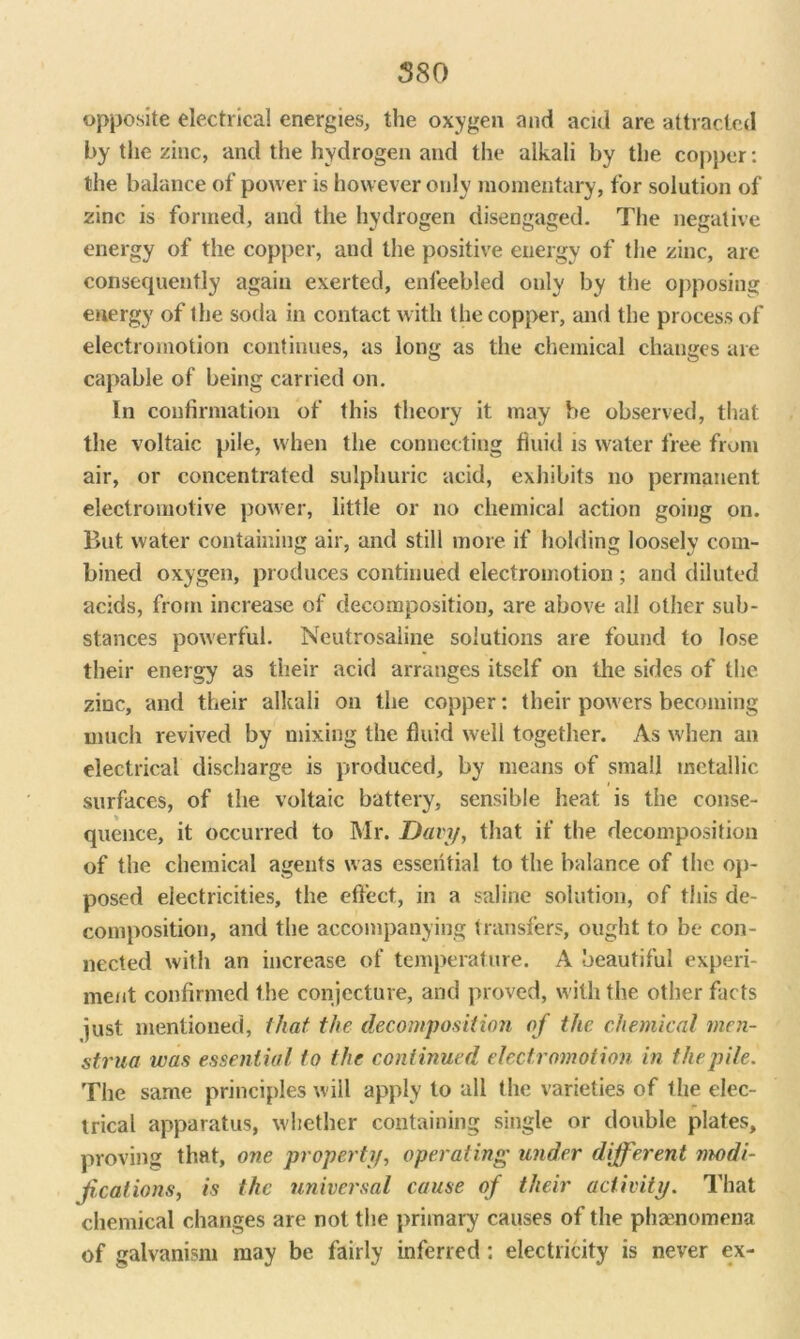 opposite electrical energies, the oxygen and acid are attracted by the zinc, and the hydrogen and the alkali by the copper: the balance of power is however only momentary, for solution of zinc is formed, and the hydrogen disengaged. The negative energy of the copper, and the positive energy of the zinc, are consequently again exerted, enfeebled only by the opposing energy of the soda in contact with the copper, and the process of electromotion continues, as long as the chemical changes are capable of being carried on. In confirmation of this theory it may be observed, that the voltaic pile, when the connecting fluid is water free from air, or concentrated sulphuric acid, exhibits no permanent electromotive power, little or no chemical action going on. But water containing air, and still more if holding loosely com- bined oxygen, produces continued electromotion ; and diluted acids, from increase of decomposition, are above all other sub- stances powerful. Neutrosaline solutions are found to lose their energy as their acid arranges itself on the sides of the zinc, and their alkali on the copper: their powers becoming much revived by mixing the fluid well together. As when an electrical discharge is produced, by means of small metallic surfaces, of the voltaic battery, sensible heat is the conse- quence, it occurred to Mr. Davy, that if the decomposition of the chemical agents was essential to the balance of the op- posed electricities, the effect, in a saline solution, of this de- composition, and the accompanying transfers, ought to be con- nected with an increase of temperature. A beautiful experi- ment confirmed the conjecture, and proved, with the other facts just mentioned, that the decomposition of the chemical men- strua was essential to the continued electromotion in the pile. The same principles will apply to all (he varieties of the elec- trical apparatus, whether containing single or double plates, proving that, one property, operating under different modi- fications, is the universal cause of their activity. That chemical changes are not the primary causes of the phaenomena of galvanism may be fairly inferred: electricity is never ex-