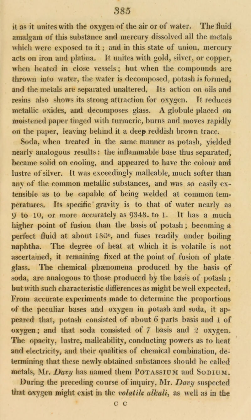 it as it unites with the oxygen of the air or of water. The fluid amalgam of this substance and mercury dissolved all the metals which were exposed to it; and in this state of union, mercury acts on iron and platina. It unites with gold, silver, or copper, when heated in close vessels; but when the compounds are thrown into water, the water is decomposed, potash is formed, and the metals are separated unaltered. Its action on oils and resins also shows its strong attraction for oxygen. It reduces metallic oxides, and decomposes glass. A globule placed on moistened paper tinged with turmeric, burns and moves rapidly on the paper, leaving behind it a deep reddish brown trace. Soda, when treated in the same manner as potash, yielded nearly analogous results: the inflammable base thus separated, became solid on cooling, and appeared to have the colour and lustre of silver. It was exceedingly malleable, much softer than any of the common metallic substances, and was so easily ex- tensible as to be capable of being welded at common tem- peratures. Its specific gravity is to that of water nearly as 9 to 10, or more accurately as 9348. to 1. It has a much higher point of fusion than the basis of potash; becoming a perfect fluid at about 180°, and fuses readily under boiling naphtha. The degree of heat at which it is volatile is not ascertained, it remaining fixed at the point of fusion of plate glass. The chemical phenomena produced by the basis of soda, are analogous to those produced by the basis of potash ; but with such characteristic differences as might be well expected. From accurate experiments made to determine the proportions of the peculiar bases and oxygen in potash and soda, it ap- peared that, potash consisted of about 6 parts basis and 1 of oxygen; and that soda consisted of 7 basis and 2 oxygen. The opacity, lustre, malleability, conducting powers as to heat and electricity, and their qualities of chemical combination, de- termining that these newly obtained substances should be called metals, Mr. Davy has named them Potassium and Sodium. During the preceding course of inquiry, Mr. Davy suspected that oxygen might exist in the volatile alkali, as well as in the c c