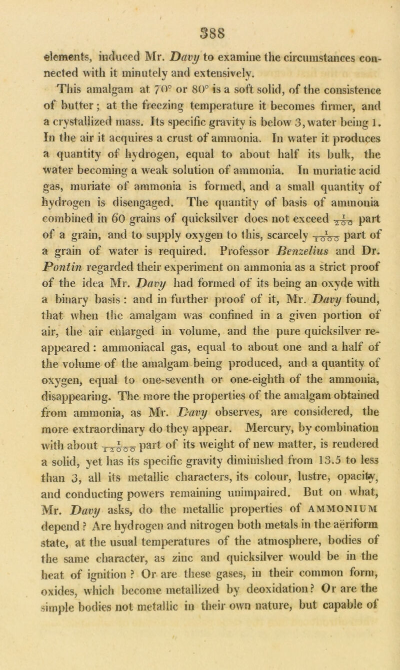 elements, induced Mr. Davy to examine the circumstances con- nected with it minutely and extensively. This amalgam at 7°° or 80° is a soft solid, of the consistence of butter; at the freezing temperature it becomes firmer, and a crystallized mass. Its specific gravity is below 3, water being 1. In the air it acquires a crust of ammonia. In water it produces a quantity of hydrogen, equal to about half its bulk, the water becoming a weak solution of ammonia. In muriatic acid gas, muriate of ammonia is formed, and a small quantity of hydrogen is disengaged. The quantity of basis of ammonia combined in 60 grains of quicksilver does not exceed Pai't of a grain, and to supply oxygen to this, scarcely part of a grain of water is required. Professor Benzelius and Dr. Poniin regarded their experiment on ammonia as a strict proof of the idea Mr. Davy had formed of its bein an oxyde with a binary basis: and in further proof of it, Mr. Davy found, that when the amalgam was confined in a given portion of air, the air enlarged in volume, and the pure quicksilver re- appeared : ammoniacal gas, equal to about one and a half of the volume of the amalgam being produced, and a quantity of oxygen, equal to one-seventh or one-eighth of the ammonia, disappearing. The more the properties of the amalgam obtained from ammonia, as Mr. Davy observes, are considered, the more extraordinary do they appear. Mercury, by combination with about part of its weight of new matter, is rendered a solid, yet has its specific gravity diminished from 13.5 to less than 3, all its metallic characters, its colour, lustre, opacity, and conducting powers remaining unimpaired. But on what, Mr. Davy asks, do the metallic properties of ammonium depend ? Are hydrogen and nitrogen both metals in the aeriform state, at the usual temperatures of the atmosphere, bodies of the same character, as zinc and quicksilver would be in the heat of ignition ? Or are these gases, in their common form, oxides, which become metallized by deoxidation? Or are the simple bodies not metallic in their own nature, but capable of