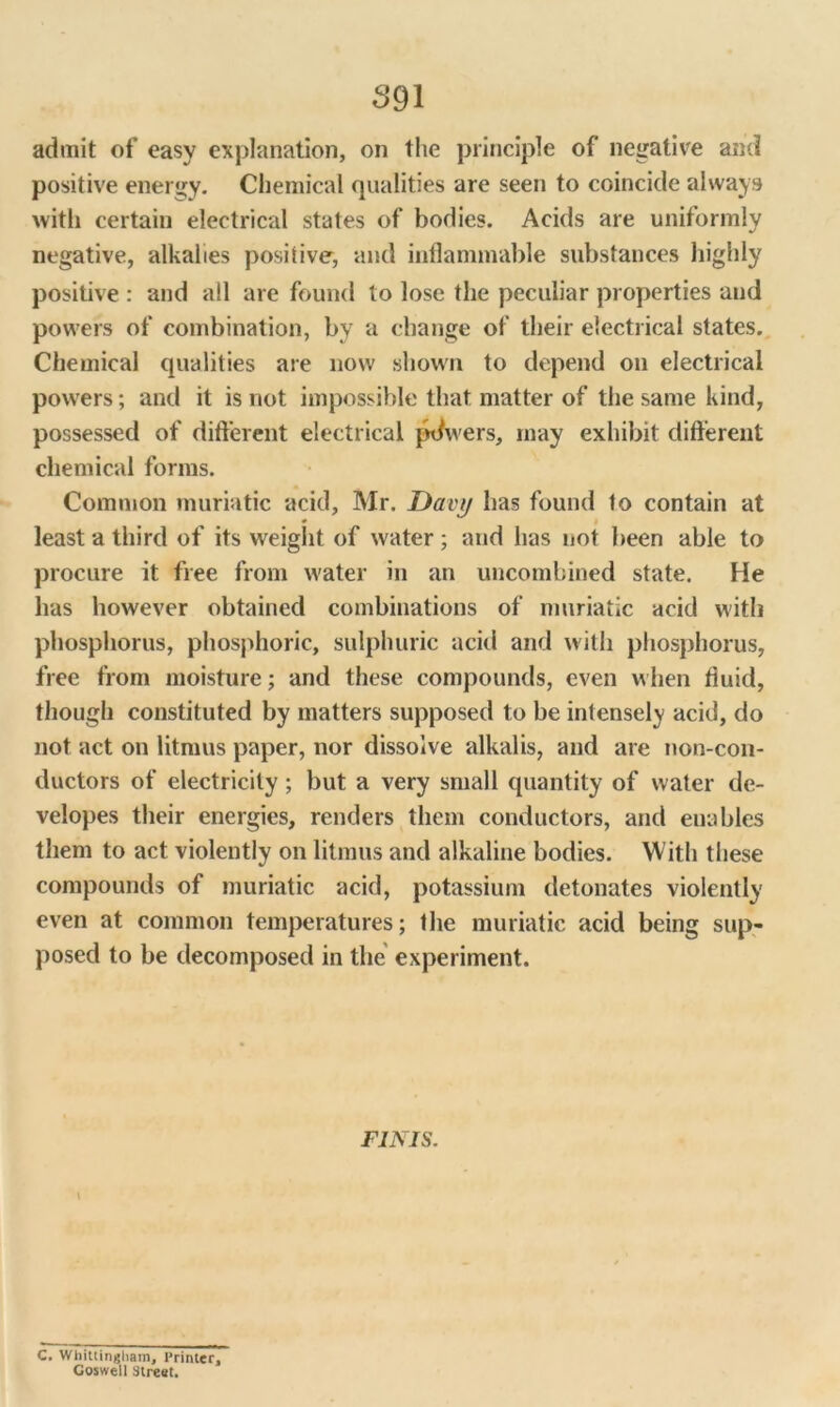 admit of easy explanation, on the principle of negative and positive energy. Chemical qualities are seen to coincide always with certain electrical states of bodies. Acids are uniformly negative, alkalies positive, and inflammable substances highly positive : and all are found to lose the peculiar properties and powers of combination, by a change of their electrical states. Chemical qualities are now shown to depend on electrical powers; and it is not impossible that matter of the same kind, possessed of different electrical pdwers, may exhibit different chemical forms. Common muriatic acid, Mr. Davy has found to contain at least a third of its weight of water ; and has not been able to procure it free from water in an uncombined state. He has however obtained combinations of muriatic acid with phosphorus, phosphoric, sulphuric acid and with phosphorus, free from moisture; and these compounds, even when fluid, though constituted by matters supposed to be intensely acid, do not act on litmus paper, nor dissolve alkalis, and are non-con- ductors of electricity; but a very small quantity of water de- velopes their energies, renders them conductors, and enables them to act violently on litmus and alkaline bodies. With these compounds of muriatic acid, potassium detonates violently even at common temperatures; the muriatic acid being sup- posed to be decomposed in the experiment. FINIS. i C. Whitiingham, Printer, Goswell Street.