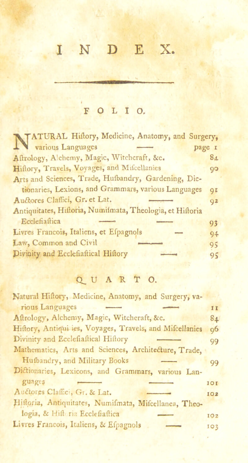 INDEX. FOLIO. NATURAL Hiftory, Medicine, Anatomy, and Surgery, various Languages page i Aftroiogy, A'chemy, Magic, Witchcraft, &c. 84. Hiftory, Travels, Voyages, and Mifccllanies 90 Arts and Sciences, Trade, Hulbandry, Gardening, Dic- tionaries, Lexions, and Grammars, various Languages 91 Audtores Claflici, Gr. et Lat. —■■■ —— 92 Antiquitates, Hiftoria, Numilmata, Theologia, et Hiftoria Eccleiiaftica — - —— 95 Livres Francois, Italiens, et Efpagnols — 94 Law, Common and Civil —- - - 95 Divinity and Ecclefiaftical Hiftory —— 95 (QUARTO. Natural Hiftory, Medicine, Anatomy, and Surgery, va- rious Languages 11 Aftrology, Alchemy, Magic, Witchcraft, &c. 84 Hiftory, Antiqui ies, Voyages, Travels, and Mifcellanies 96 Divinity and Ecclefiaftical Hiftory 99 Mathematics, Arts and Sciences, Architecture, Trade, Hulbandrv, and Military Books 99 Dictionaries, Lexicons, and Grammars, various Lan- guage? 101 A n dtp res Claflici, Gr. & Lat. i02 Hiftoria, Antiquitates, Numifmata, Mifcellanea, Theo- logia, & Hift ria Ecclefiaftica . ioz Livres Francois, Italiens, &: Efpagnols —— 103