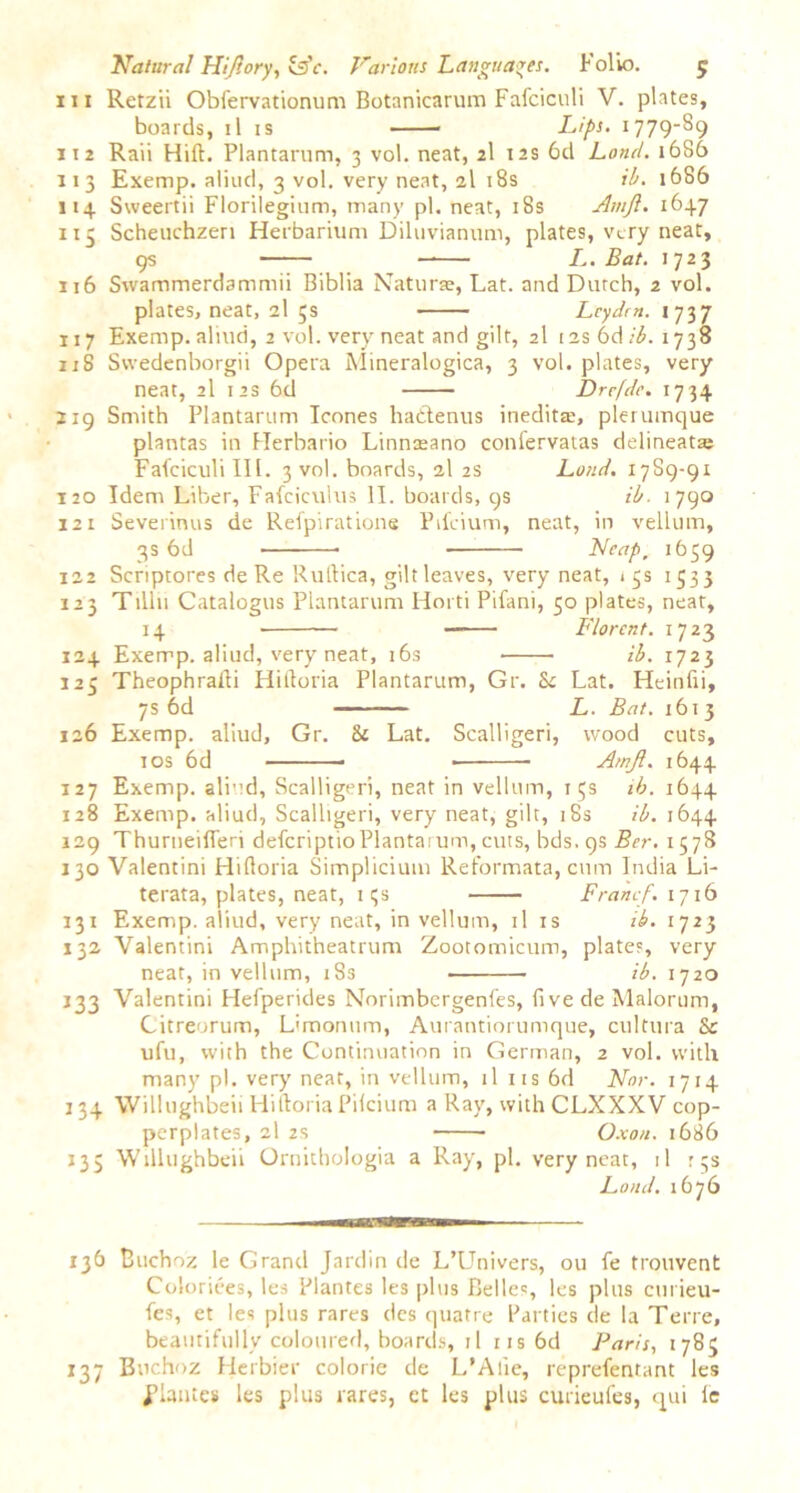 in Retzii Obfervationum Botanicarum Fafciculi V. plates, boards, il is Lips. 1779-89 112 Raii Hift. Plantarum, 3 vol. neat, 2I 12s 6d Loncl. 1686 113 Exemp. aliud, 3 vol. very neat, 2I 18s ib. 1686 114 Sweertii Florilegium, many pi. neat, 18s Amjl. 1647 115 Scheuchzen Herbarium Dihivianum, plates, very neat, 9s L. Bat. 1723 116 Swammerdammii Biblia Naturae, Lat. and Dutch, 2 vol. plates, neat, 2I ;s Leyden. 1737 117 Exemp. aliud, 2 vol. very neat and gilt, 2I 12s 6d/£. 1738 118 Swedenborgii Opera Mineralogica, 3 vol. plates, very neat, 2I 12s 6d Drrfdc. 1734 219 Smith Plantarum leones hattenus inedita:, plerumque plantas in Herbario Linnsano confervatas delineate Falciculi III. 3 vol. boards, 2I 2s Loud. 17S9-91 120 Idem Liber, Fafciculus II. boards, 9s ib. 1790 121 Severinus de Refpiratione Pifeium, neat, in vellum, 3s 6d — Neap, 1659 122 Scriptores de Re Rutlica, gilt leaves, very neat, 15s 1533 123 T1II11 Catalogus Plantarum Horti Pifani, 50 plates, neat, 14 Florcnt. 1723 124 Exerrp. aliud, very neat, 16s ib. 1723 125 Theophrafli Hilloria Plantarum, Gr. Sc Lat. Heinfii, 7s 6d — L. Bat. 1613 126 Exemp. aliud, Gr. Sc Lat. Scalligeri, wood cuts, 10s 6d Amjl. 1644 127 Exemp. aliud, Scalligeri, neat in vellum, 15s ib. 1644 128 Exemp. aliud, Scalligeri, very neat, gilt, 18s ib. 1644 129 Thurneifleri deferiptioPlantarum, cuts, bds.qs Ber. 1578 130 Valentini Hilloria Simplicium Reformata, cum India Li- terata, plates, neat, iqs Franc/. 1716 131 Exemp. aliud, very neat, in vellum, il is ib. 1723 132 Valentini Amphitheatrum Zootomicum, plates, very neat, in vellum, 18s ib. 1720 133 Valentini Helperides Norimbcrgenfes, fi ve de Malorum, Citreorum, L'monum, Aurantiorumque, cultura & ufu, with the Continuation in German, 2 vol. with many pi. very neat, in vellum, il us 6d Nor. 1714 134 Willughbeii Hilloria Pilcium a Ray, with CLXXXV cop- perplates, 2I 2S O.xo/i. 1686 135 Willughbeii Ornithologia a Ray, pi. very neat, il 15s Loud. 1676 136 Buchoz le Grand Jardin de L’Univers, ou fe trouvent Coloriees, les Plantes les plus Belles, les plus curieu- fes, et les plus rares des quatre Parties de la Terre, beautifully coloured, boards, il ns6d Faris, 1785 137 Buchoz Herbier colorie de L’Alie, reprefentant les i’lantes les plus rares, ct les plus curieufes, qui ie