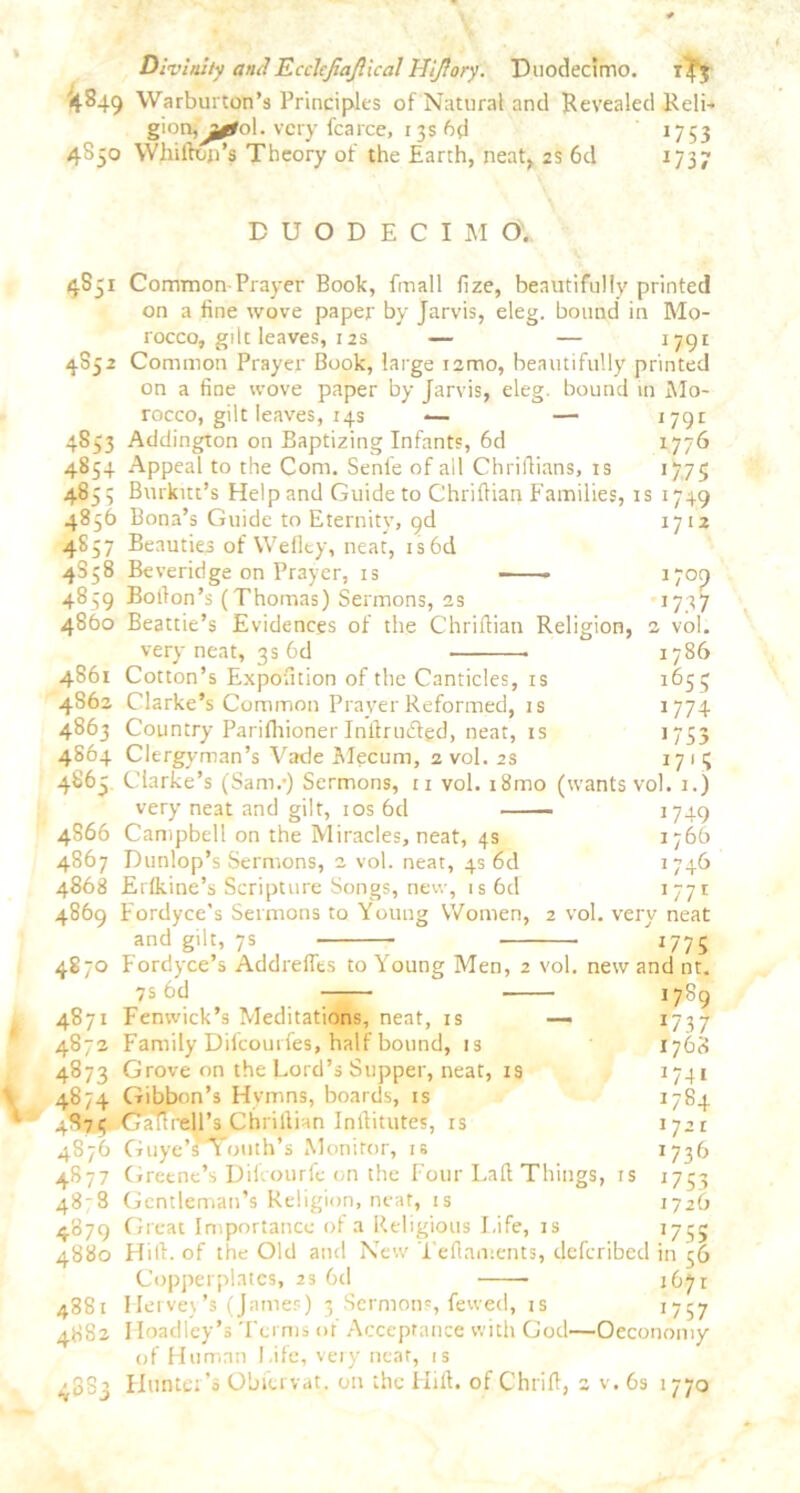 Divinity andTLcchfiaJllcal Hijiory. Duodecimo. '4849 Warburton’s Principles of Natural and Revealed Reli- gionfj^ol. very fcarce, 1 $s 6d 1753 4850 Whilbon’s Theory of the Earth, neat, 2s 6d 1737 DUODECIMO'. 4851 Common Prayer Book, fmall fize, beautifully printed on a fine wove paper by Jarvis, eleg. bound in Mo- rocco, gilt leaves, 12s — — 1791 4852 Common Prayer Book, large i2mo, beautifully printed on a fine wove paper by Jarvis, eleg. bound in Mo- rocco, gilt leaves, 14s -— — 1791 4853 Addington on Baptizing Infants, 6d 1776 4854 Appeal to the Com. Senl'e of all Chriflians, is 1775 4855 Burkitt’s Help and Guide to Chriftian Families, is 1749 4856 Bona’s Guide to Eternity, pd 1712 4857 Beauties of VVefley, neat, is6d 4358 Beveridge on Prayer, is ■ i7op 4859 Bolfon’s (Thomas) Sermons, 2s 1737 4860 Beattie’s Evidences of the Chriftian Religion, 2 vol. very neat, 3s 6d 1786 4861 Cotton’s Exposition of the Canticles, is 1653 4862 Clarke’s Common Prayer Reformed, is 1774 4863 Country Parifiiioner Inltrudbgd, neat, is 1753 4864 Clergyman’s Vade Mecum, 2 vol. 2s 17 1 5 4863 Clarke’s (Sam/) Sermons, n vol. i8mo (wants vol. 1.) very neat and gilt, 10s 6d 1749 4866 Campbell on the Miracles, neat, 4s 1766 4867 Dunlop’s Sermons, 2 vol. neat, 4s od 1746 4868 Erfkine’s Scripture Songs, new, is6d 177I 4869 Fordyce's Sermons to Young Women, 2 vol. very neat and gilt, 7s 1775 4870 Fordyce’s Addrefles to Young Men, 2 vol. new and nt. 7S 6d 1789 4871 Fenwick’s Meditations, neat, is — 1737 4872 Family Difcourfes, half bound, is 1768 4873 Grove on the Lord’s Supper, neat, is 1741 4874 Gibbon’s Hymns, boards, is *784 4873. (jatlrell’s Chrillian Infiitutes, is 1721 4876 Guye’siouths Monitor, is 1736 4877 Greene’s Difcourfe on the Four Laft Things, is 1753 48-8 Gentleman’s Religion, neat, is 1726 4879 Great Importance of a Religious Life, is 1735 4880 Hill, of the Old and New Tefiaments, deferibed in 56 Copperplates, 23 6d 1671 4881 Hervey’s (James) 3 Sermons, fewed, is 1757 4882 IIoadley’s Terms or Acceptance with God—Oeconomy of Human Life, very near, is 4883 Hunter's Obfervat. on the Hid. of Chrift, 2 v. 6s 1770