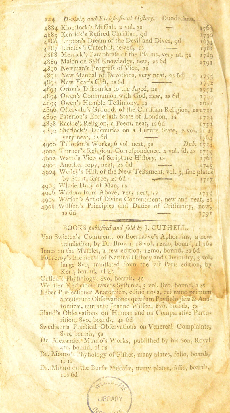 t*4 Dhtivity and Eccttjiafinal llijlory, Duodecimo, 4.884 Klopftock’s Mefliah, 2 vol. 3s —• 4884 Kemick’s Retired Chriftian, 9d 48S6 Lupton’s Dream of the Devil and Dives, i/l 4887 Lindl'ey’s Catechift, i'evved, ‘is 4S88 Merrick’s Paraphrafe of the Pfalms, verynt. 3s 4889 Mafon on Self Knowledge, new, 2s 6d 4890 Newman’s Progrefs of Vice, is ^891 New Manual of Devotions, very neat, 2s 6d New Year’s Gift, is6d 167.3 178: 1739 1791 4892 4893 4S94 489? . . 4896 Oftervald’s Grounds of the Chriftian Religion, is 17 4897 4898 Orton’s Difcouries to the Aged, 2s Owen’s Communion with God, new, 2s 6d Owen’s Humble Teftimony, is 175 s 27:2 *77* 7 r' i68r ; 1 1714 f />: in 1 Eaterfon’s Ecclefiaft. State of London, is Racine’s Religion, a Poem, neat, is6d 4899 Sherlock’s Difcourfes on a Future State, a vol, very neat, 2s 6cl 4900 Tillotfon’s Works, 6 vol. neat, 5s Dub. 4901 Turner’s Religious Correlpondence, 2 yol. fd, 4s 4^)02 Watts’s View of Scripture Hiftory, is 4903 Another copy, neat, 25 6d 4904 Wefley’s Hift. of the New Tefhament, vol, 3, finepiates by Sturt, fcarce, 2s 6d ■ 1717 Whole Duty of Man, is 176.* 7 7 '4 77o 176 c 774S 49° 5 4906 4907 4908 Wifdom from Above, very neat, is *735 Watff)n’s Art of Divine Contentment, new and neat, 2s Willfon’s Principles and Duties of Criftianity, new, is6d J791 1- ■■ ■ ■ m n AiMini — BOOKS pmifbed and fold by J. CUTHELL. Van Swieten’s Comment, on Boerhaave’s Aphorifms, a new trtinflation, by Dr. Brown', 18 vol. isrno, bound, 11 163 Junes on the Mufcles, a new edition, 12mo, bound, 2s 6d l’ourcroy’s Elements of Natural Hiftory and C hem i.fry, 3 vol. large 8vo, tranllated from the lalf Paris edition, by Kerr, bound, >1 4s Cullen’s Phyfinlogy, Svo, boards, 4s Webfler Medicinn? P.raxeos Syfttma, 3 vol. Svo. bound, 12S > Leber PralCftioiies Anatomic®, editio nova, cui nunc primurn accgflerunt Obfervationesquxdam PhyfioltfgJcaTo? Ana- tomic®, cunante Joanne Wilfon, 8vo, boards, 5s Bland’s Obfervations on Human and on Comparative Part a- rition,-8vo, boards, 4s 6d Swediaur’s Practical Obfervations on Venereal Complaints, Svo, boards, 5s Dr. Alexander* Munro's Works, publifhed by his Son, Royal 4to. bound, il is Dr. Monro’s Phyfiology of Fifties, many plates, folio, boards, il is Dr. Monro on the Burl® Mticofx, many plates, folio, boards, ios6d * W 1 „ A V £ library \