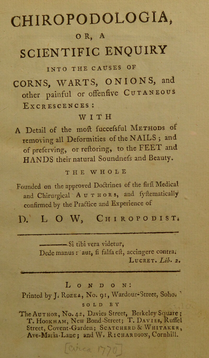 O R, A SCIENTIFIC ENQUIRY INTO THE CAUSES OF CORNS, WARTS, ON IONS, and other painful or offenfive Cutaneous Excrescences : W I T H A Detail of the moft fuccefsful Methods of removing ail Deformities of the N AILS j and. of preferving, or reftoring, to the FEET and HANDS their natural Soundnefs and Beauty. THE W H O L E Founded on the apptoved Dodlrines of the firfl Medical and Chirurgical A u t h o r s, and fyilematically confirmed by the Praftice and Expérience of D. L O W, Chiropodist* . — Si tibi vera videtur, Dedemanus r'aut, fi falfaeft, accingere contra. Lucret. Lib. 2. London: Printed by J. Rozea, No. 91, Wardoiu^ Street, Soho» 1 S O L D B Y The Author, No. 42, Davies Street, Berkeley Square ; T. Hookham, New Bond-Street; T. Davies, Ruflel Street, Covent-Garden; Scatcherd & Whitarer, Ave-Maria-Lane; and W. Richardson, Cornhill.