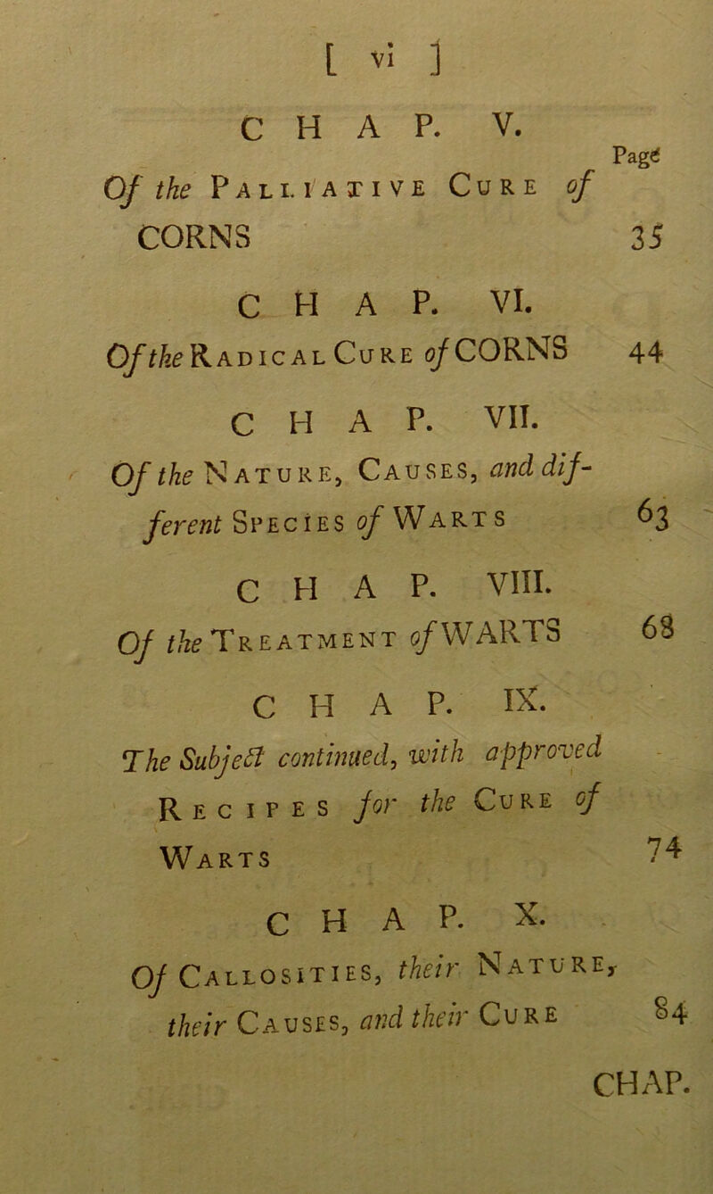 Pag<f C H A P. V. Of the Pal i. i axive Cure of CORNS 35 C H A P. VI. Radical Cure of CORNS C H A P. VII. Of the Nature, Causes, and dif- ferent Specîes o/Warts C H A P. VIII. Of the Treatment o/WARTS C H A P. IX. The Subjett continued, vcith approved R e c i f e s for the Cure of Warts C H A P. X. Of Callosities, their Nature,- their Causes, and their Cure 44 63 63 74 84