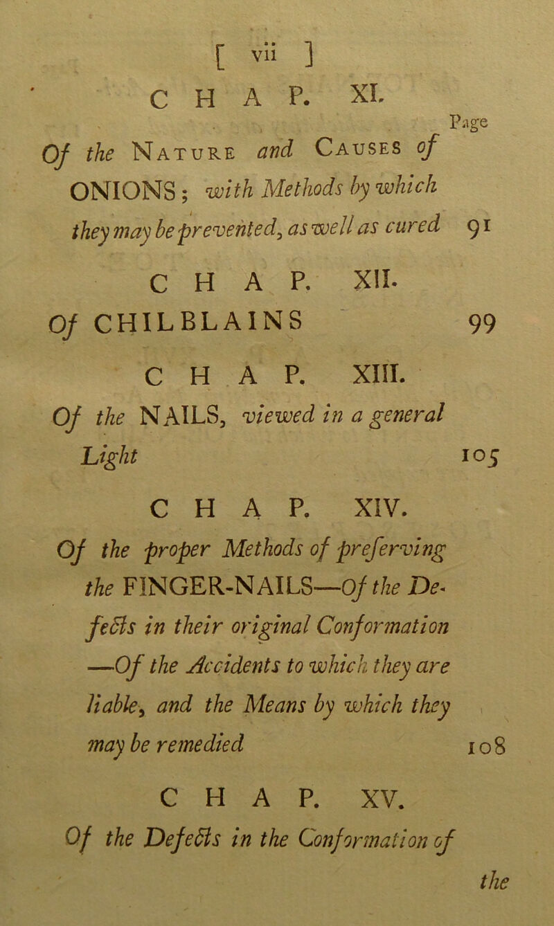 [ vli ] c H A P. XL P-tge Of the Nature and Causes of ONIONS ; with Methods by which theymaybeprevëhted,aswell as cured 91 CHAR XII. 0/ CHILBLAINS 99 CHAR XIII. Of the N AILS, viewed in a general Liglit 105 CHAR XIV. Of the proper Methods of preferving the FINGER-NAILS—Of the De. feâls in their original Conformation —Of the Accidents to which they are Viable, and the Me ans by which they may be remedied 108 C H A P. XV. Of the DefeÏÏs in the Conformation of the