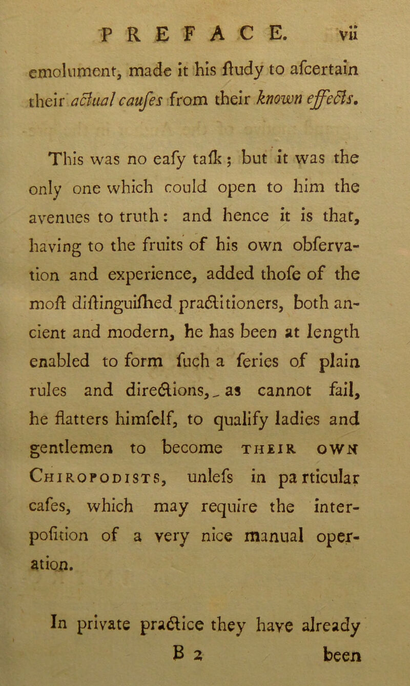 émolument, made it his ftudy to afeertain their’ acî-ual caufes from their known effetts. This was no eafy tafk ; but it was the only one which could open to him the avenues to truth : and hence it is that, having to the fruits of his own obferva- tion and expérience, added thofe of the moft diftinguiftied praélitioners, both an- cient and modem, he has been at length enabled to form fuch a fériés of plain rules and direélions,_ as cannot fail, he flatters himfelf, to qualify ladies and gentlemen to become their own Chiropodists, unlefs in pa rticular cafés, which may requîre the inter- pofition of a very nice manual oper- ation. In private praélice they hâve already