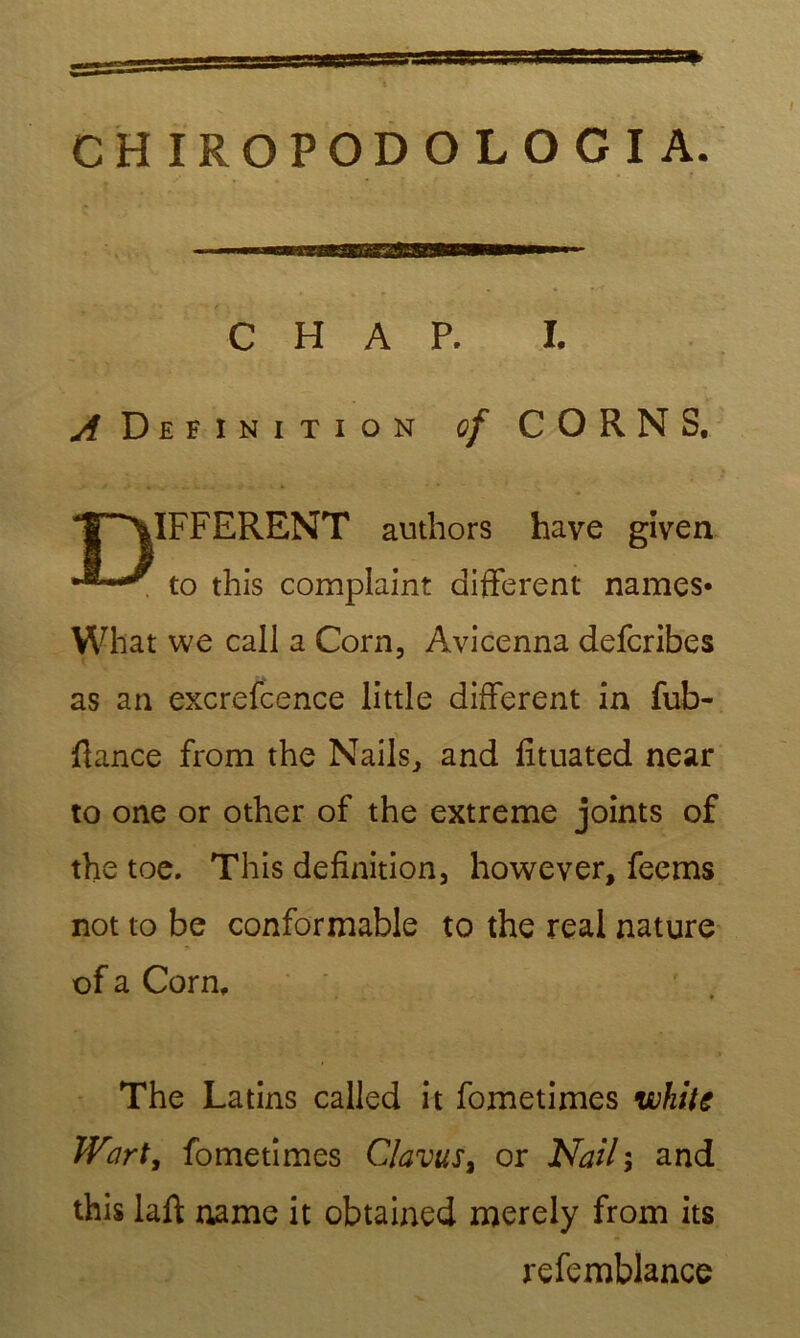 CHIROPODOLOGIA. C H A P. I. ^ Définition of CORN S, T‘^\IFFERENT authors hâve given ^ to this complaint different names* What we call a Corn, Avicenna defcribes as an excrefcence little different in fub- fiance from the Nails, and fituated near to one or other of the extreme joints of the toe. This définition, however, feems not to be conformable to the real nature of a Corn, The Latins called it fometimes wkite Wart, fometimes Clams, or Nail; and this laft name it obtained merely from its refemblance