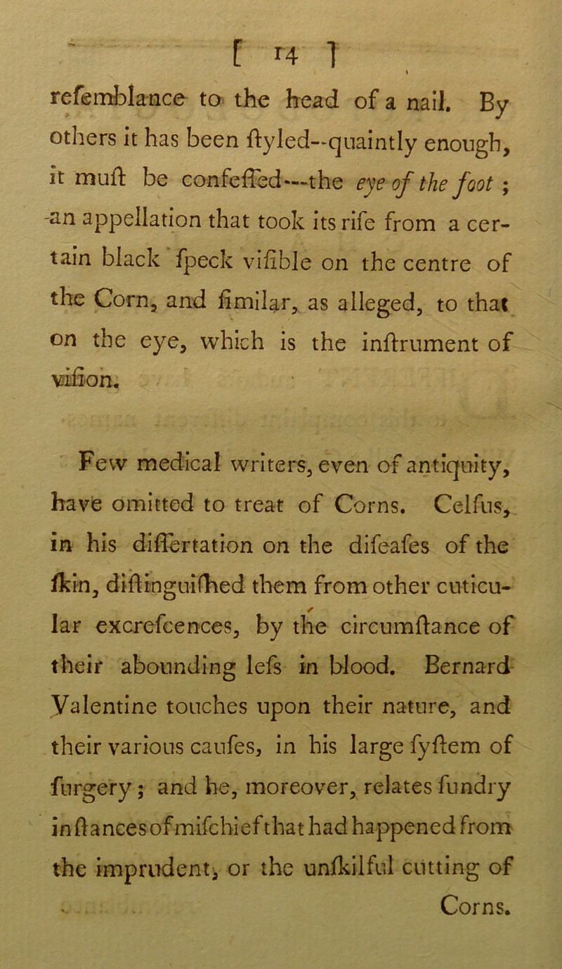 I % refemblance to the head of a nail. By others it lias been flyled—quaintly enougb, it mufl be confcfTed*—the eye of the foot ; -an appellation that took its rife from a cer- tain black fpeck vifible on the centre of the Corn, and limilar, as alleged, to that on the eye, which is the infiniment of vâfîon. Few medical writers, even of antiquity, bave omitted to treat of Corns. Celfus, in his difïertation on the difeafes of the fkin, difl inguifhed tliem from other cuticu- s lar excrefcences, by the circumflance of their abounding lefs in blood. Bernard Valentine touches npon their nature, and their varions caufes, in his large fyflem of furgery ; and be, moreover, relates fundry in fiances of mifchief that had happened from the imprudent, or the unfkilful cutting of Corns.