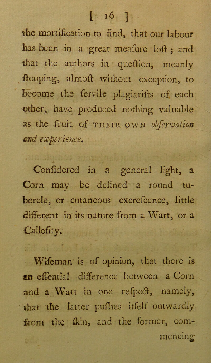 the mortification to fine!, that our labour bas been in a great meafure loft ; and that the authors in queftion, meanly ftooping, almoft without exception, to become the fervile plagiarifts of each cther, bave produced nothing valuable as the fruit of their own obfervation end expérience. i Confidered in a general light, a Corn may be defined a round tu* bercle, or cutaneous excrefcence, little different in its nature from a Wart, or a Callofity. Wifeman is of opinion, that there is an effential différence between a Corn and a Wart in one refpeél, namely, that the Iatter puflies itfelf outwardly from the ikin, and the former, com- mencing