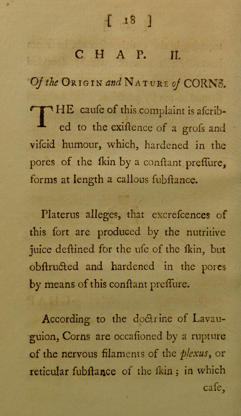 c h a p. rr. Ojthe Origin and Nature oj CORN3. HE caufe of this complaint is afcrib- ■** ed to the exiffence of a grofs and vifcid humour, which, hardened in the pores of the ikin by a confiant preffure, forms at length a callous fubfïance. Platerus allégés, that excrefcences of this fort are produced by the nutritive juice deffined for the ufe of the fkin, but obftru£ted and hardened in the porcs by means of this confiant preffure. Accordino* to the dodlrine of Lavau- O • guion, Corns are occafioned by a rupture of the nervous filaments of the plexus, or reticular fubftance of the fkin ; in which café.