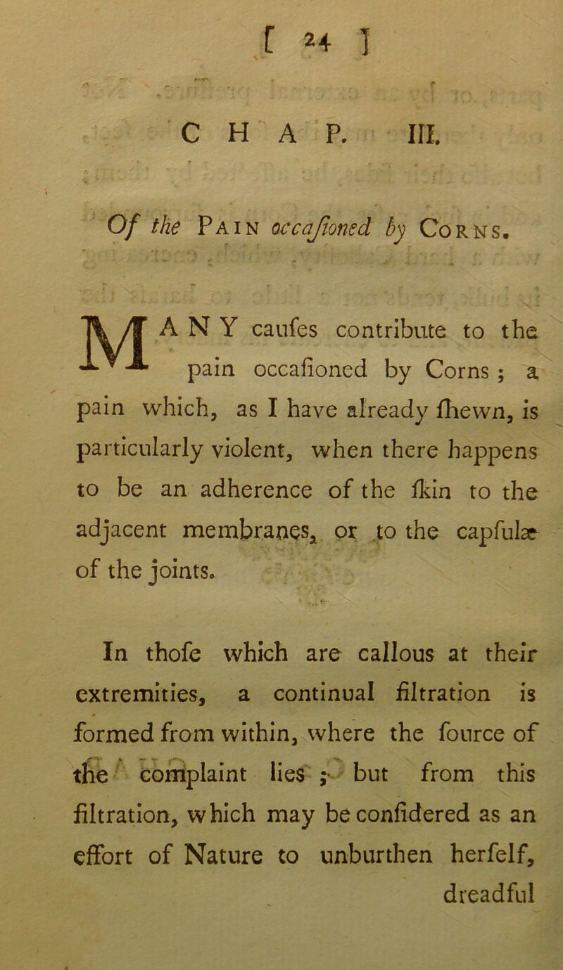 J. . •/ v*-M c H a p. ni. i • . v ... • . ; j } pj. • Of the Pain occajloned by Cor ns. T^/F A N Y caufes contribute to the pain occafioned by Corns ; a pain which, as I hâve aiready fhewn, is particularly violent, when there happens to be an adhérence of the fkin to the adjacent membranes, or to the capfulac of the joints. In thofe which are callous at their extremities, a continuai filtration is formed from within, where the fonrce of the complaint lies ; but from this filtration, which may beconfidered as an effort of Nature to unburthen herfelf, dreadful