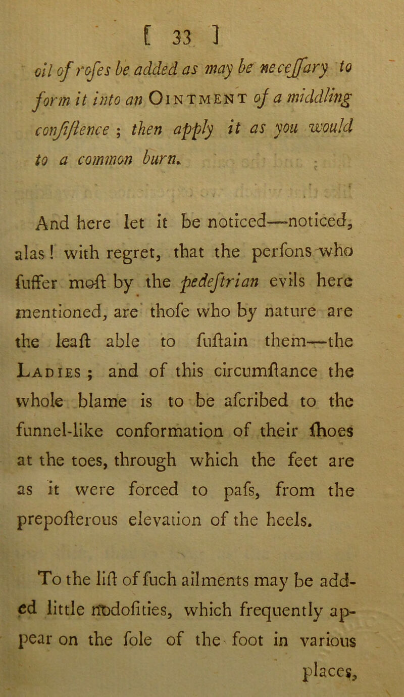 oil of rofes be added as may be necejfary to form it into an Ointmënt of a middling conjïfience ; then apply it as you would to a common burn. » » • r • t - v » t . ! v And here let it be noticed—noticed, alas ! with regret, tbat the perfons who fuffer meft by the pedeftrian evils here « mentioned, are thofe who by nature are the leaft able to fuftain them—the La dies ; and of this circumftance the vvhole blâme is to be afcribed to the funnel-like conformation of their ihoes at the toes, through which the feet are as it were forced to pafs, from the prepofterous élévation of the heels. To the lift of fuch ailments may be add- ed little rïodofities, which freqnently ap- pear on the foie of the foot in various places.