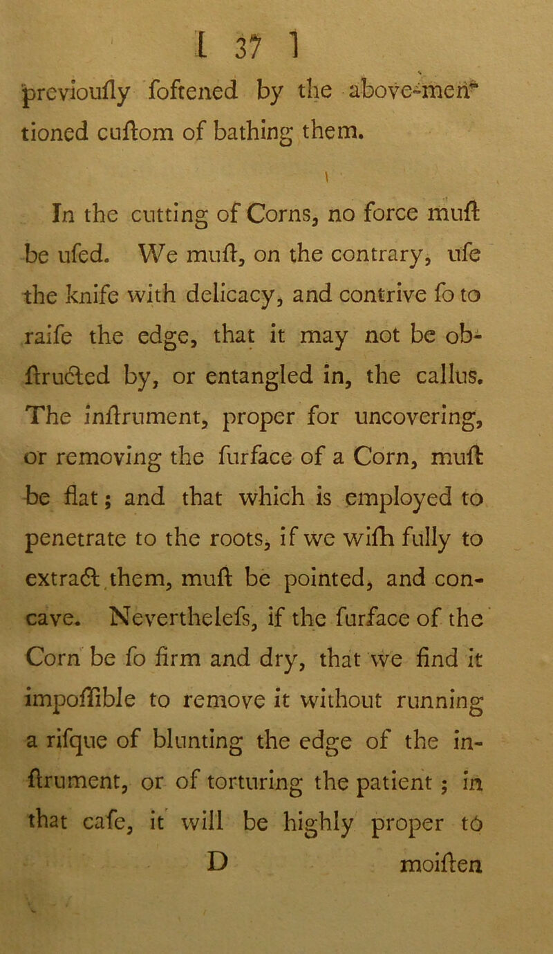 s previoufly fofrened by the above-meiT tioned cuflom of bathing them. \ In the cutting of Corns, no force mnfl be ufed. VVe mufl, on the contrary, ufe the knife with delicacy, and contrive fo to raife the edge, that it may not be ob- ftrucled by, or entangled in, the câlins. The infiniment, proper for uncovering, or removing the furface of a Corn, mufl be fiat ; and that which is employed to penetrate to the roots, if we wifh fully to extraél them, mufl be pointed, and con- cave. Neverthelefs, if the furface of the Corn be fo firm and dry, that we find it impofîlbie to remove it without running a rifque of blunting the edge of the in- finiment, or of torturing the patient ; in that café, it will be highly proper tô D moiflen