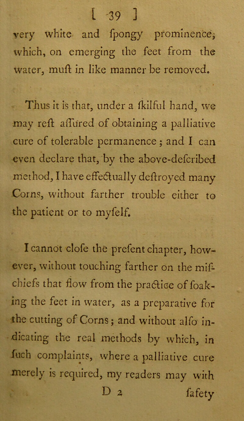 very white and fpongy prominencé; which, on emerging the feet from the water, muft in like manner be removed. Th us it is that, nnder a fkilful hand, we may reft aiTured of obtaining a palliative cure of tolerable permanence ; and I can even déclaré that, by the above-defcribed method, I hâve effectuaily deftroyed many Coins, without farther trouble either to the patient or to myfelf. I cannot clofe thé prefent chapter, how- ever, without touching farther on the mif- chiefs that flow from the praétice of foak- ing the feet in water, as a préparative for the cutting of Corns; and without alfo in- dicating the real methods by which, in fuch complaints, where a palliative cure merely is required, my readers may with D z fafety