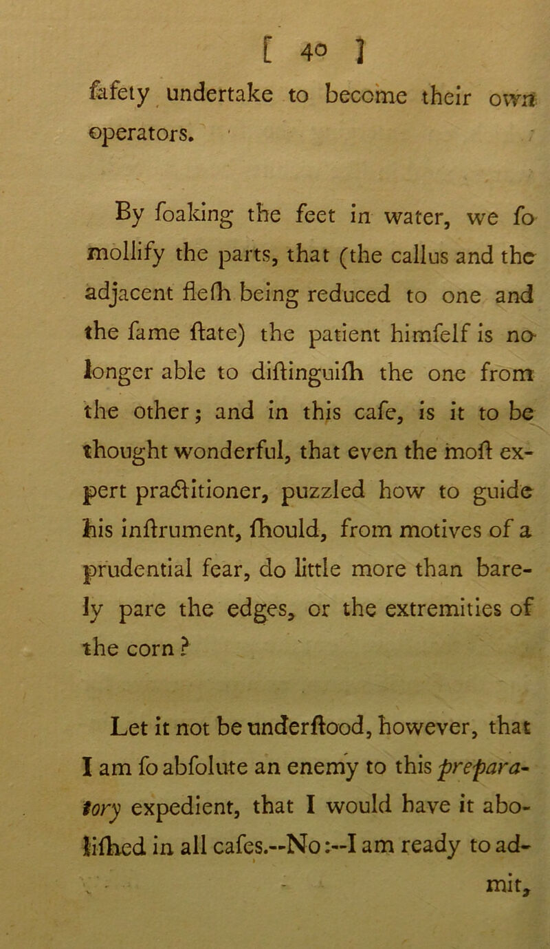 fafety undertake to beccme their owa operators. By foaking the feet in water, we fo mollify the parts, that (the callus and the adjacent flefh being reduced to one and the famé ftate) the patient himfelf is no- longer able to diftinguilh the one from the other ; and in this café, is it to be thought wonderful, that even the moft ex- pert praélitioner, puzzled how to guide ihis infiniment, fhould, from motives of a prudential fear, do little more than bare- ly pare the edges, or the extremities of the corn ? Let it not be underflood, however, that I am fo abfolute an enemy to this prépara- tory expédient, that I would hâve it abo- lidied in ail cafes.-No :-I am ready to ad- - mit.
