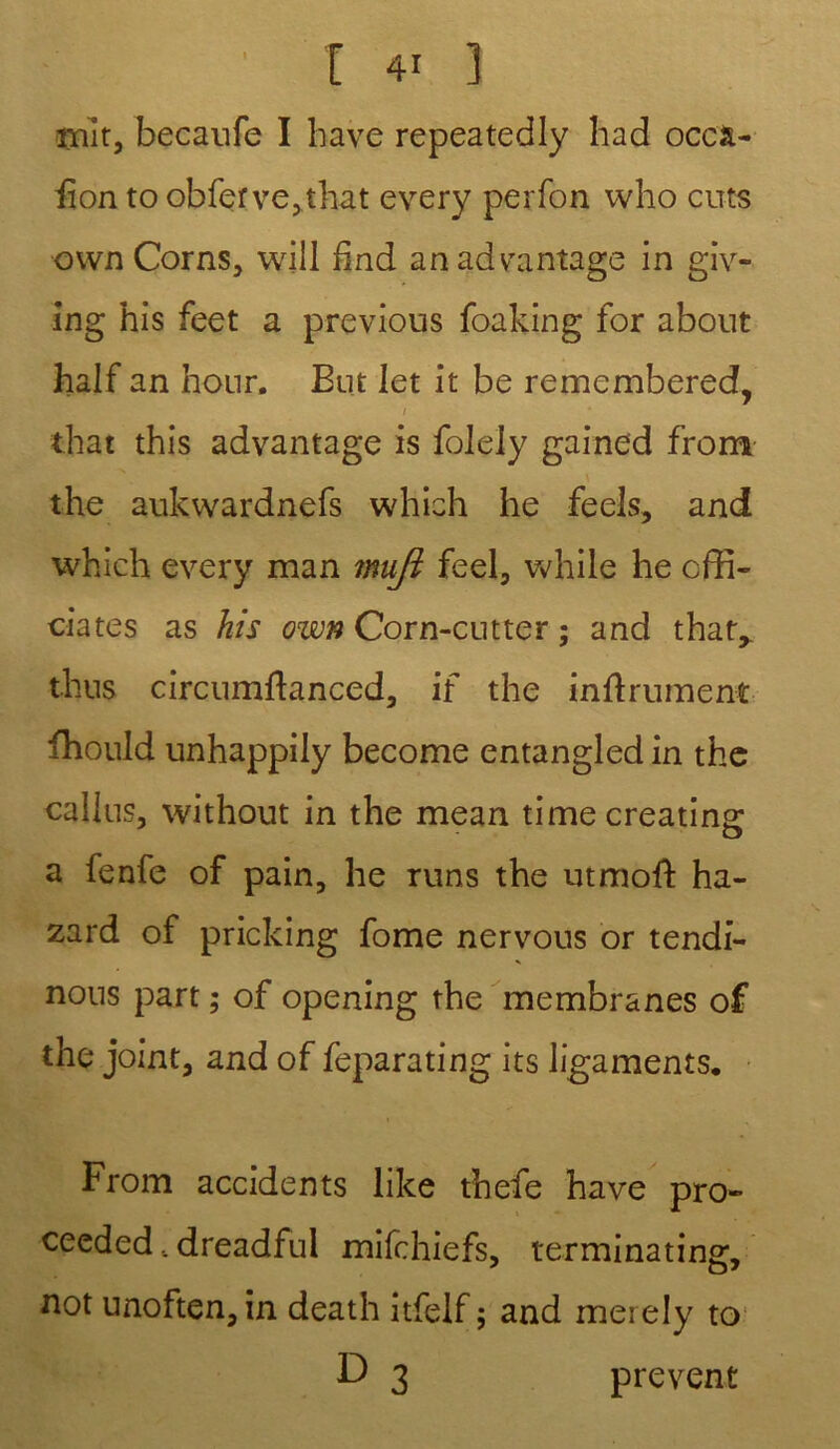 mit, becaufe I hâve repeatedly had occâ- iîon to obfer ve,that every perfon who cu-ts own Corns, will find anadvantage in giv- ing his feet a previous foaking for about half an honr. Eut let it be rememberedf, 1 that this advantage is folely gained from the aukwardnefs which he feels, and which every man mujî feel, vvhile he offi- ciâtes as his own Corn-cutter ; and that,. thus circumftanced, if the inftrumeni ffiould unhappily become entangled in the callus, without in the mean time creating: a fenfe of pain, he runs the utmoft ha- zard of pricking fome nervous or tendi- nous part ; of opening the membranes of the joint, and of feparating its ligaments, From accidents like thefe hâve pro- ceeded.. dreadful mifchiefs, terminating, not unoften,in death itfelf ; and meiely to F) 3 prevent