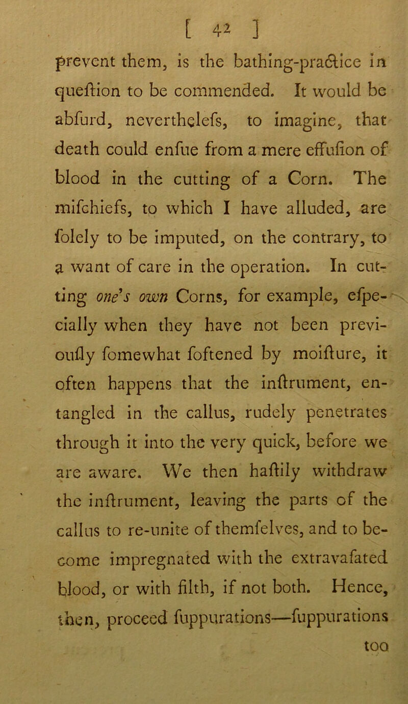 prevent them, is the bathing-pra&ice in queflion to be commended. It would be abfurd, neverthçlefs, to imagine, that death could enfue from a mere effufïon of blood in the cutting of a Corn. The mifchiefs, to which I hâve alluded, are folely to be imputed, on the contrary, to a want of care in the operation. In cut- ting one s own Corns, for example, efpe- cially when they hâve not been previ- oufly fomewhat foftened by moiflure, it often happens that the infiniment, en- tangled in the callus, rudely pénétrâtes through it into the very quick, before we are aware. We then haflily withdraw the inflrument, leaving the parts of the callus to re-unite of themfelves, and to be- come imprégnated with the extravafated blood, or with filth, if not both. Hence, then, proceed fuppurations—fuppurations too