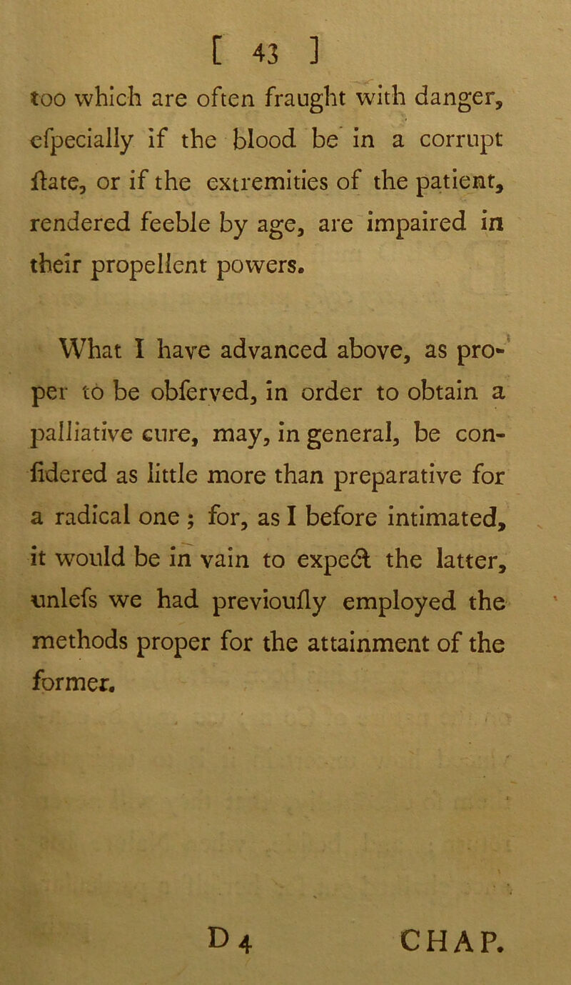 too which are often fraught with danger, efpecialiy if the blood be in a corrupt flate, or if the extremities of the patient, rendered feeble by âge, are impaired in their propelient povvers. What I hâve advanced above, as pro- per to be obferved, in order to obtain a palliative cnre, may, in general, be con- fidered as little more than préparative for a radical one ; for, as I before intimated, it would be in vain to expeâ: the latter, nnlefs we had previoufly employed the methods proper for the attainment of the former. CHAP.