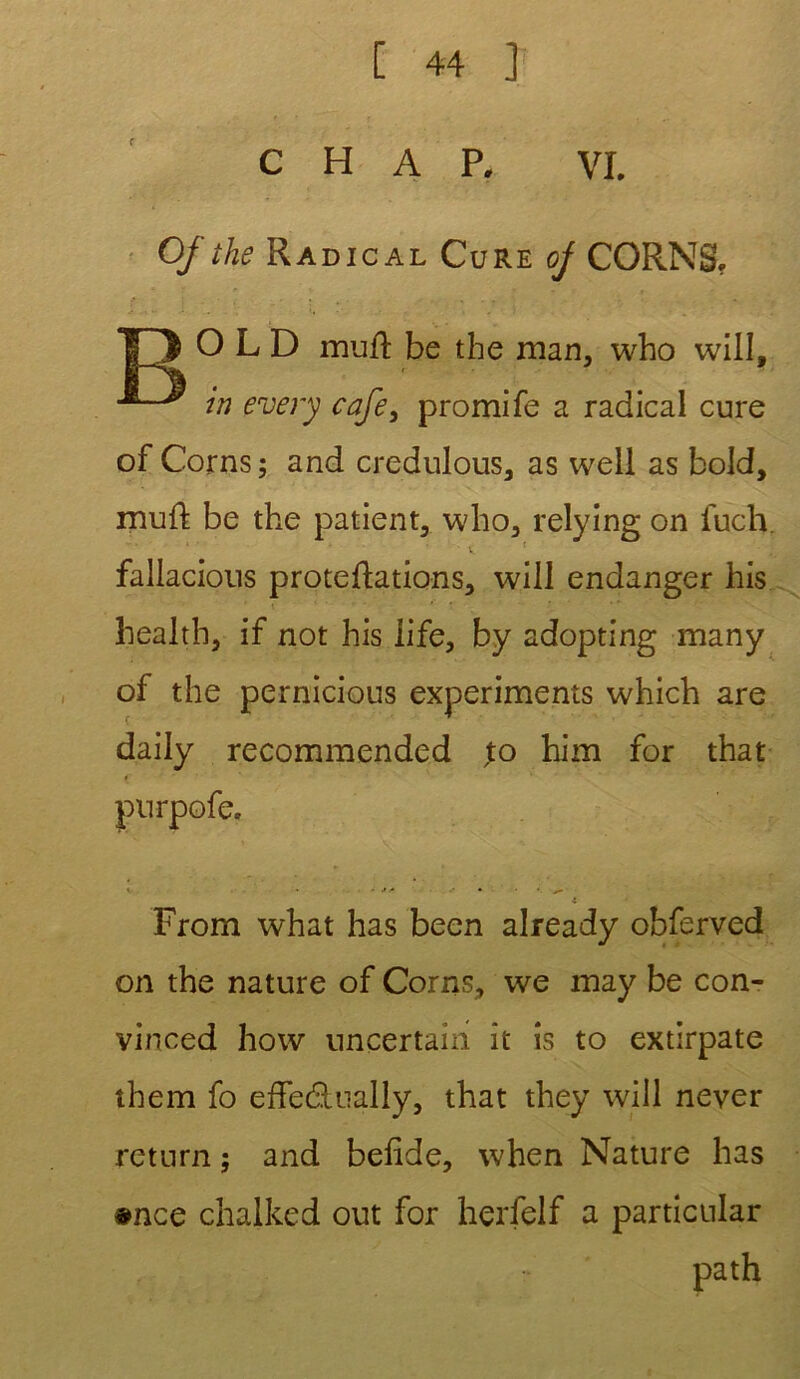 C H A P. VI. Of the Radical Cure of CORNS. T3> O L D muft be the man, who will, in every cafe} promife a radical cure of Corns; and credulous, as well as bold, muft be the patient, who, relying on iuch fallacions protections, will endanger his health, if not his iife, by adopting many of the pernicious experiments which are daily recommended ,to him for that •e From what has been already obferved on the nature of Corns, we may be con- vinced how uncertain it îs to extirpate them fo effeditually, that they will never rcturn ; and belide, when Nature has #nce chalked out for herfelf a particular path