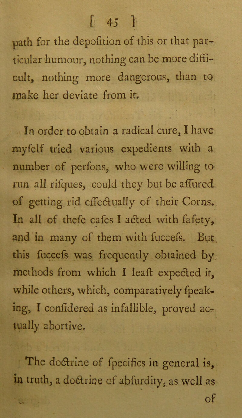 path for the dépoli tion of this or that par-* ticular humour, nothing can be more diffi- cult, nothing more dangerous, than to make her deviate from it. ïn order to obtain a radical cure, I hâve myfelf tried various expédients with a number of perfons, who were willing to run a 11 rifques, could they but be affured of getting rid effeélually of their Corns. In ail of thefe cafés I aéled with fafety, and in many of them with fuccefs. But this fuccefs was frequently obtained by methods from which I leaft expedted it, while others, which, comparatively fpeak- ing, I confîdered as infallible, proved ac- tually abortive. The dodlrine of fpecifics in general îs, in truth, a doélrine cf abfurdity. as well as of