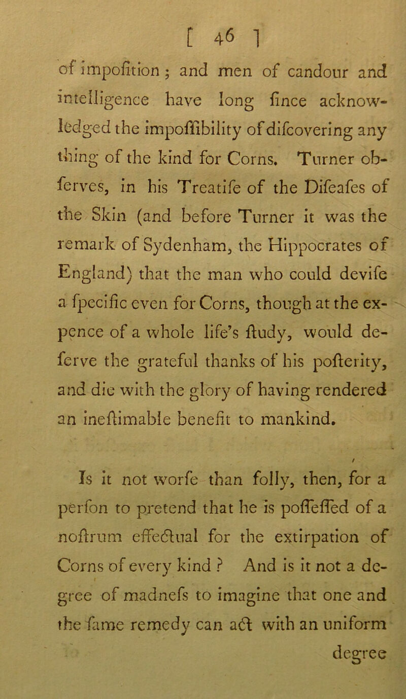 of imposition ; and men of candour and intelligence hâve long fince acknow- ledged the impoffîbility of difcovering any tliing of the kind for Corns. Turner ob- fer ves, in his Treatife of the Difeafes of the Skin (and before Turner it was the remark of Sydenham, the Hippocrates of England) that the man who could devife a Spécifie even for Corns, though at the ex- pence of a whole life’s ftudy, would de- ferve the grateful thanks of his pofterity, and die with the glory of having rendered an ineflimable benefit to mankind. / Is it not worfe than folly, then, for a pèrfon to prétend that he is poffeffed of a nofïrum effectuai for the extirpation of Corns of every kind ? And is it not a de- i gree of madnefs to imagine that one and the famé remedy can acl with an uniform degree