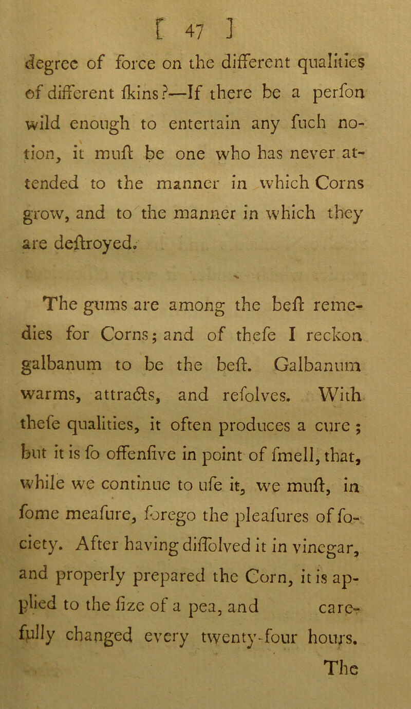 degree of force on the different qualifies of different fkins?—If there be a perfon wild enough to entertain any fnch no- tion, it muft be one who bas never at- tended to the manner in which Corns grow, and to the manner in which they are deftroyed. The gnms are among the beft remé- diés for Corns; and of thefe I reckon galbannm to be the beft. Galbanum warms, attradls, and refolves. With thefe qualities, it often produces a cure ; but it is fo offenfive in point of fmell, that, while we continue to ufe it, we muft, in fome meafure, forego the pleafnres of fo- ciety. After having diffolved it in vinegar, and properly prepared the Corn, it is ap- plied to the fize of a pea, and care- fully changed every twenty-four hours. The