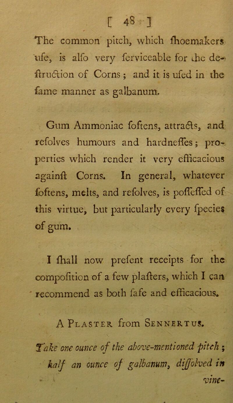 The common pitch, which fhoemakers ufe, is alfo very ferviceable for die de- fbrucdion of Corns ; and it is ufed in the famé manner as galbannm. Gum Ammoniac foftens, attra&s, and refolves humours and hardnefîes; pro- perties which render it very efficacious againft Corns. In general, whatever foftens, melts, and refolves, is poffeffied of this virtue, but particularly every fpecies I fhall now prefent receipts for the compofiticn of a few plafters, which I cait ' recommend as both fafe and efficacious. * A Plaster from Sennertus. Tûke one ounce of the above-mentioned pi tek ; kalf an ounce of gàlbamm, dijjolved in vtne