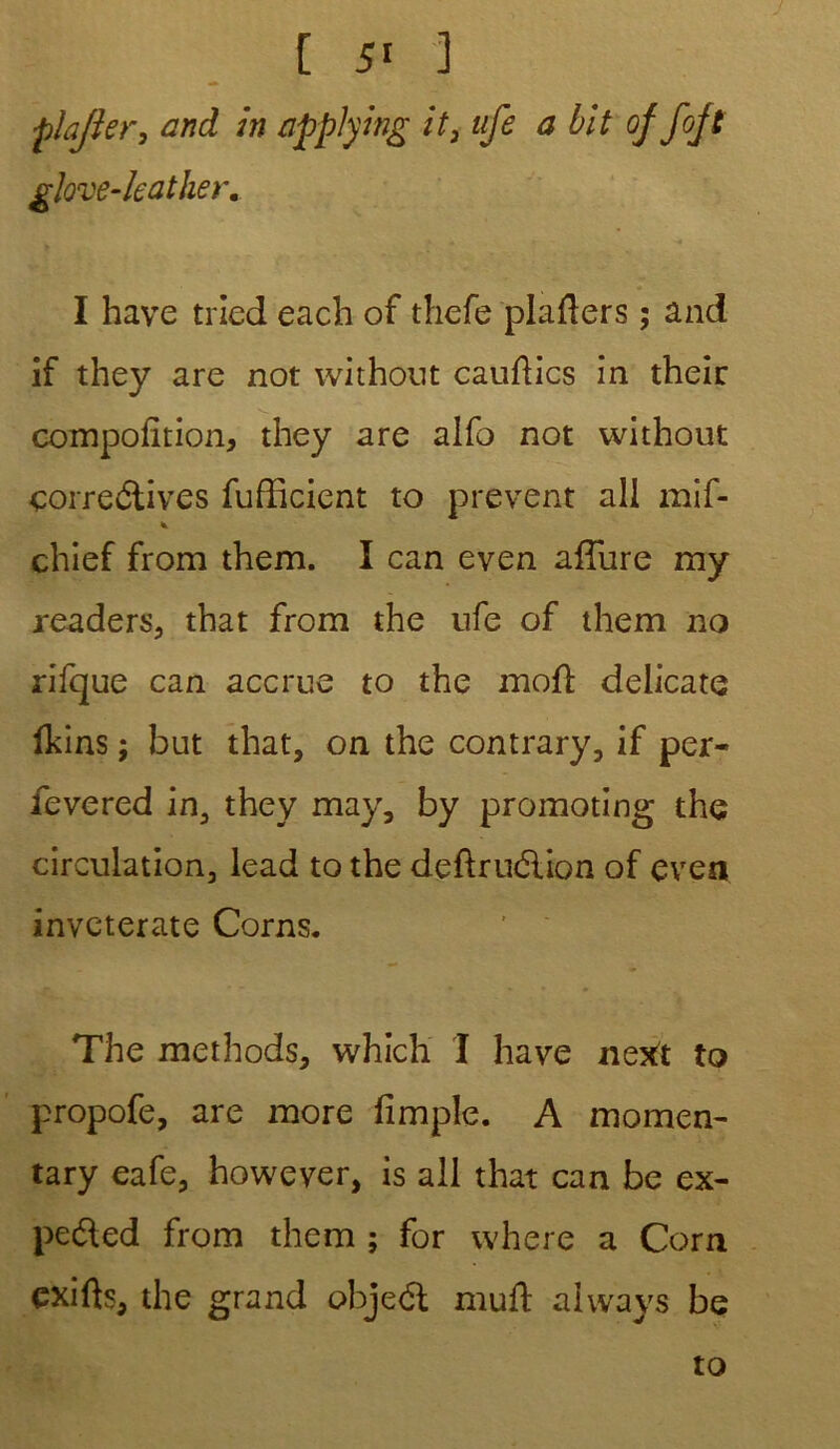•pîajier, and in applying it3 ufe a bit of fojt glove-kather. I hâve tried each of thefe plafters ; and if they are not without cauftics in their compolition, they are alfo not without correétives fufficient to prevent ali mîf- chief from them. I can even allure my readers, that from the ufe of them no rifque can accrue to the moft délicate fkins ; but that, on the contrary, if per- fevered in, they may, by promoting the circulation, lead to the deftruéiion of even inveterate Corns. The methods, which I hâve next to propofe, are more fimpîe. A momen- tary eafe, however, is ail that can be ex- pe&ed from them ; for where a Corn cxifts, the grand objeél muft ahvays be to
