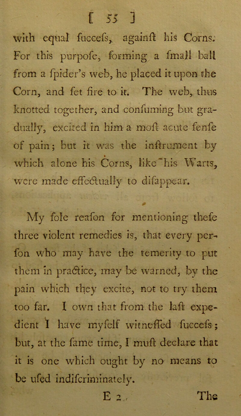with equal fuccefs, agairtft bis Corns: For this purpofe, forming a fmall bail from a fpider’s web, he placed it upon the Corn, and fet fire to it. The web, thus knotted together, and confuming but gra- dualîy, excited in him a mofl acute fenfe of pain; but it was the infiniment bv • which alone his Corns, libellais Warts, were made effetShtaüy to difappear. 0 My foie reafon for mentioning thefe three violent remedies is, that every per- fon who may hâve the temerity to put them în pradtrce, may be warned, by the pain wh^ch they excite, not to try them too far. 1 own that from the laid expé- dient I hâve myfelf witneffed fuccefs ; but, at the famé time, I muft déclaré that it is one which ought by no means to be ufed indifcriminately. E 2., The
