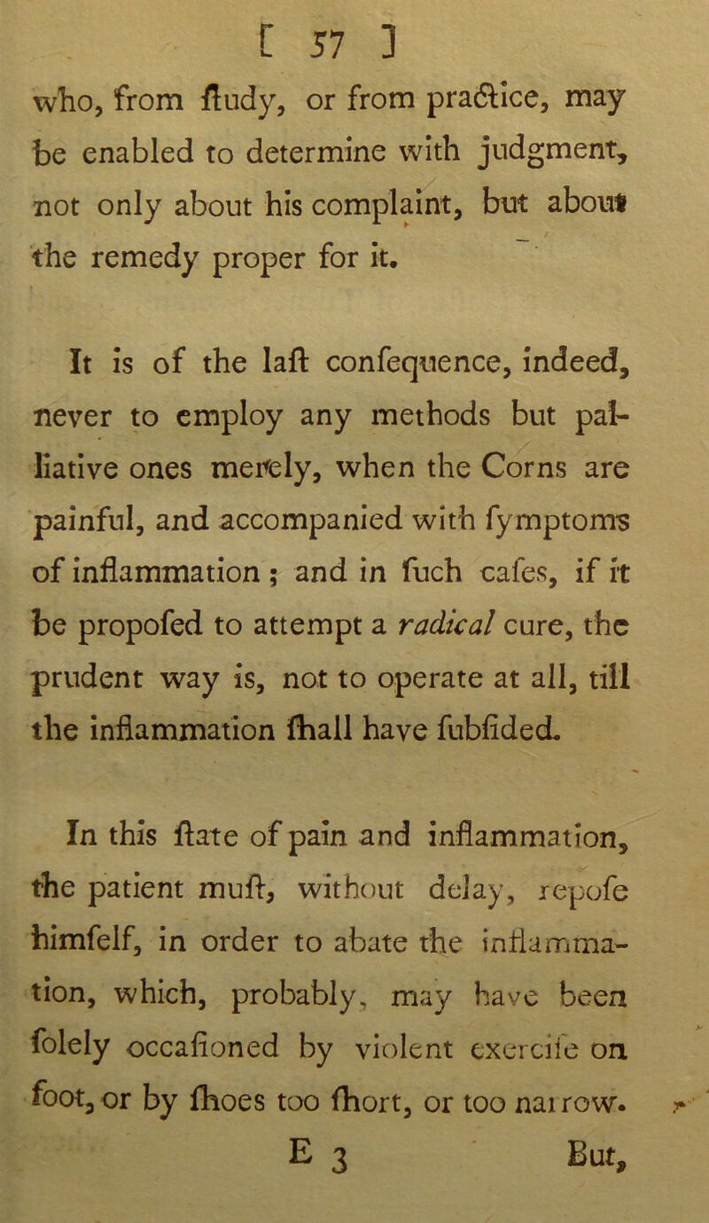 who, from fludy, or from pra&ice, may be enabled to détermine with judgment, not only about his complaint, but about the remedy proper for it. ït is of the laft confequence, indeed, never to employ any methods but pal- liative ones merely, when the Cor ns are painful, and accompanied with fymptoms of inflammation ; and in fuch cales, if it be propofed to attempt a radical cure, the prudent way is, not to operate at ail, tiil the inflammation fhall hâve fubfîded. In this flate of pain and inflammation, the patient muft, without delay, repofe himfelf, in order to abate the inflamma- tion, which, probably, may hâve been folely occafîoned by violent exercile on foot, or by fhoes too fhort, or too nai row. E 3 But,