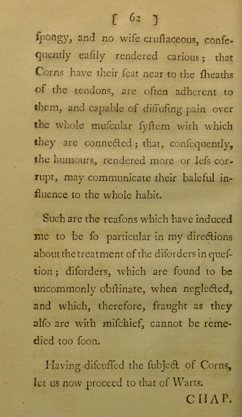 ipôngy, and no wife cruftaceous, confc- quently eafily rendered carions ; that Corns hâve their feat near to the fheaths of the tendons, are often adhèrent to them, and capable of diffufmg pain over the whole mufcular fyftem with which they are conneCted ; that, confequently, the humours, rendered more or lefs cor- rupt, may communicate their baleful in- fluence to the whole habit. Such are the reafons which hâve induced me to be fo particular in my directions about the treatment of the difordersin quef- tion ; diforders, which are found to be uncommonly obftinate, when negleéted, and which, therefore, fraught as they alfo are with mifchief, cannot be rème- died too foon. Ha vin g difcufîed the fubjcdl of Corns* let us now proceed to that of Warts. CHAP-