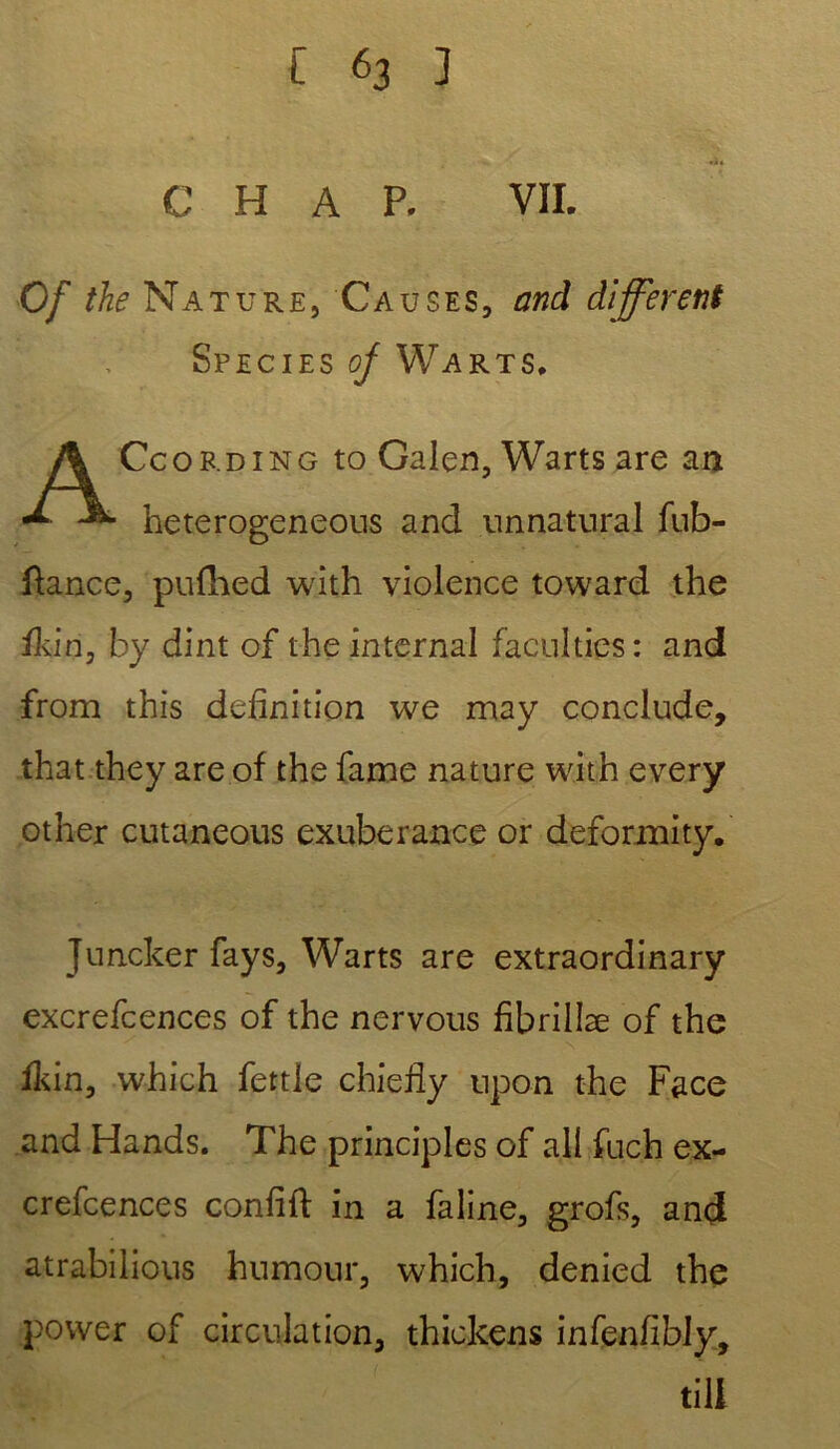 C H A P. VII. Of the Nature, Causes, and different Species of Warts, Ceording to Galen, Warts are an heteroge.ne.ous and unnatural fub- ftance, pufhed with violence toward the fkin, by dint of the internai faculties: and from this définition we may conclude, that they are of the famé nature with every other cutaneous exubérance or deformity. Jnncker fays, Warts are extraordinary excrefcences of the nervous fibrillæ of the fkin, which fettle chiefiy upon the Face and Hands. The principles of ail fuch ex- crefcences confifi: in a faline, grofs, and atrabilious humour, which, denied the power of circulation, thickens infenfibly. till
