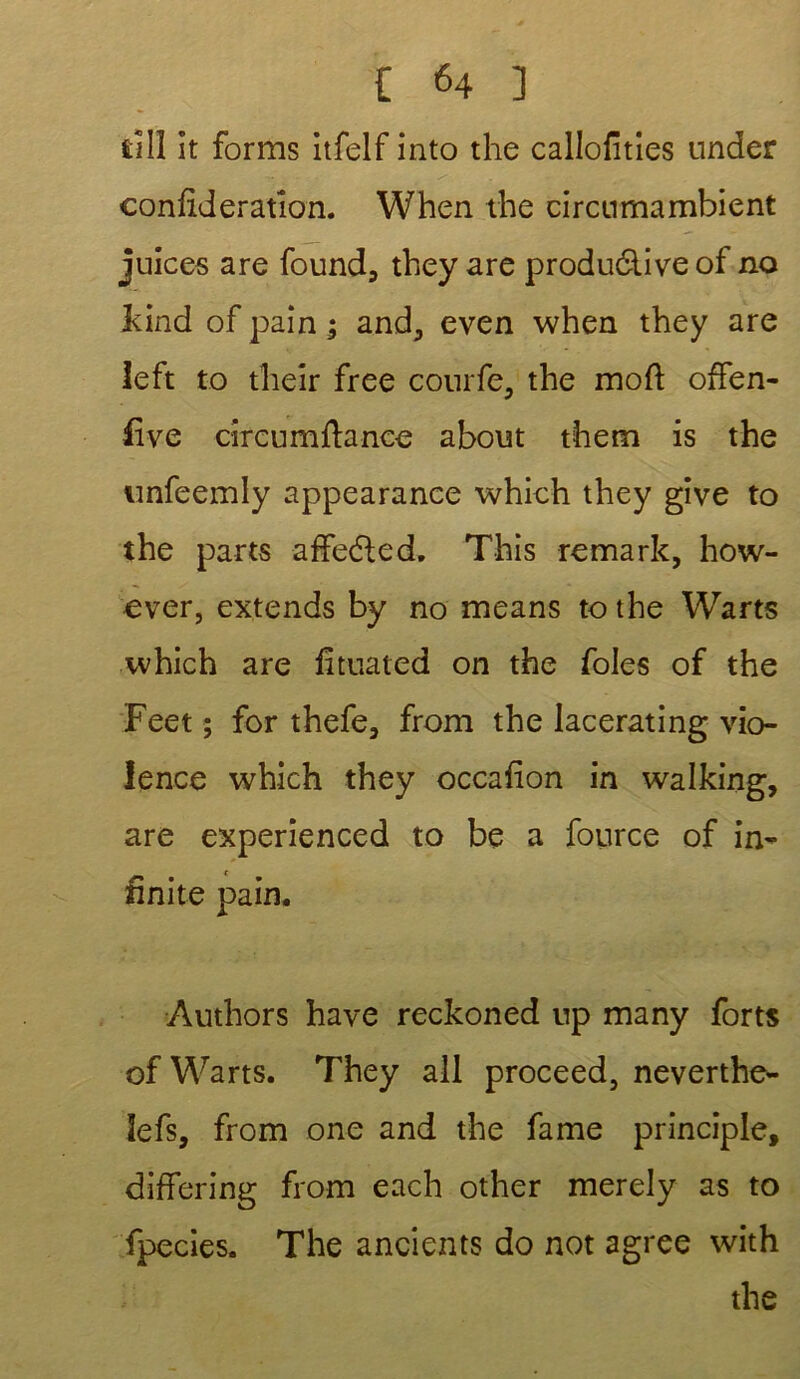 £ill it forms itfelf into the callofities under confideratlon. When die circumambient juices are found, they are productive of no kind of pain ; and, even when they are îeft to their free courfe, the moft offen- five circumftance about them is the nnfeemly appearance which they give to the parts affecte d. This remark, how- ever, extends by no means to the Warts which are fituated on the foies of the Feet ; for thefe, from the lacerating vio- lence which they occafion in walking, are experienced to be a fource of in- finité pain. Authors hâve reckoned up many forts of Warts. They ail proceed, neverthe- îefs, from one and the famé principle, differing from each other merely as to fpecies. The ancients do not agréé with the