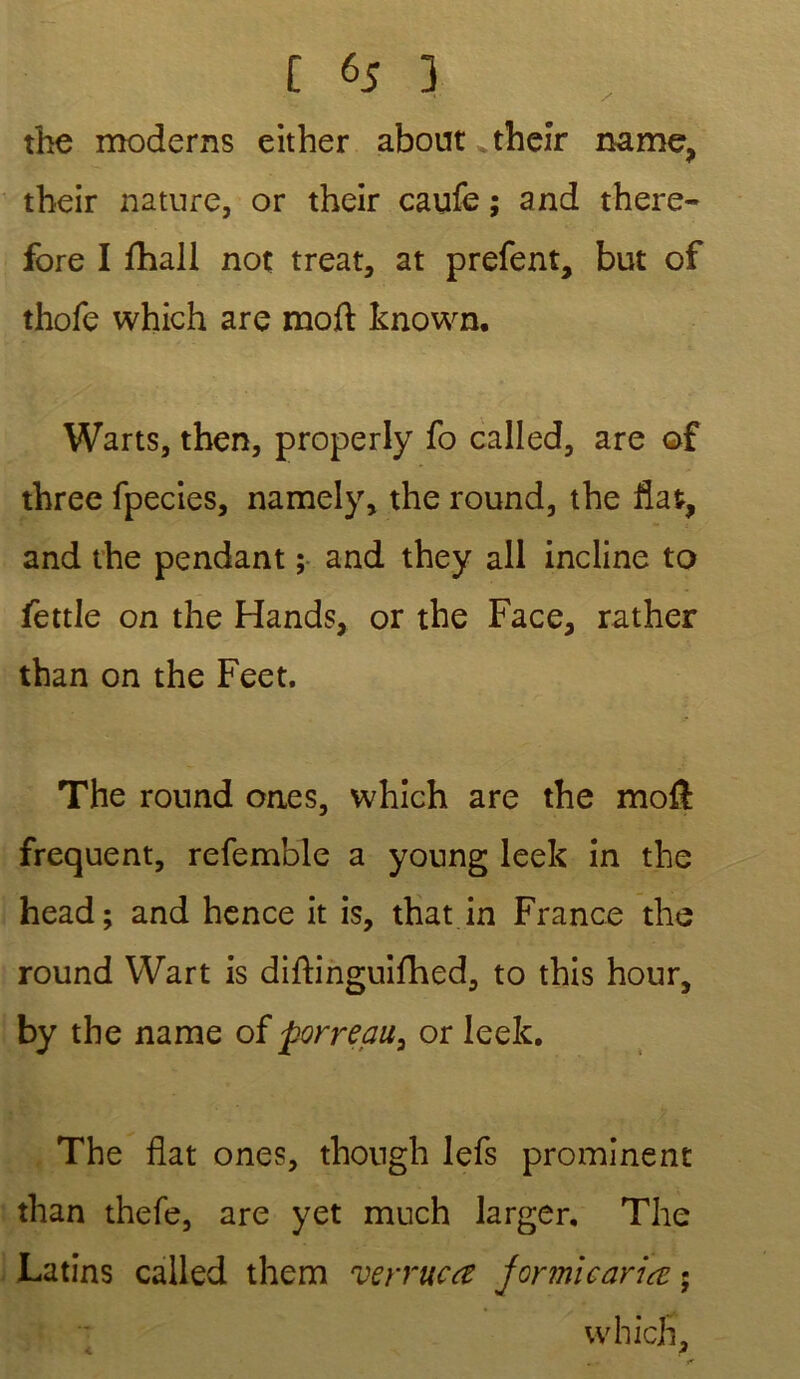 the modems either about their name, their nature, or their caufe ; and there- fore I iliall not treat, at prefent, but of thofe which are moft known. Warts, tben, properly fo called, are of three fpecies, namely, the round, the liât, and the pendant ; and they ail incline to fettle on the Hands, or the Face, rather than on the Feet. The round ones, which are the moft frequent, refemble a young leek in the head; and hence it is, that in France the round VVart is diftinguifhed, to this hour5 by the name of porreau, or leek. The flat ones, though lefs prominent than thefe, are yet much larger. The Latins called them verrue a jormicariœ ; which, c 2