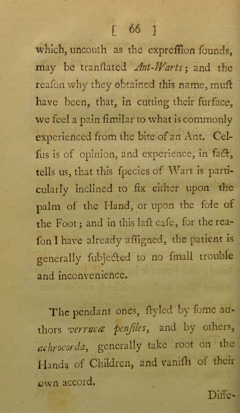 which, uncouih as the exprefïion founds, may be tranflated Ant-Warts; and the reafon why they obtained this name, muft bave been, that, in cutting their furface, we feel a pain fimilar to what is commonly experienced from the bite of an Ant. Cel- fus is of opinion, and expérience, in fa&, tells us, that this fpecies of Wart is parti- cularly inclined to fix either upon the palm of the Hand, or upon the foie of the Foot ; and in this laft café, for the rea- fon I hâve already affigned, the patient is generally fubje&ed to no fmali trouble and inconvenance» The pendant ones, ftyled by fome au- thors verrucœ penjïks^ and by others, achrocorda, generally take root on the Hand$ of Children, and vanifh of their jow.n accord» Diffc-