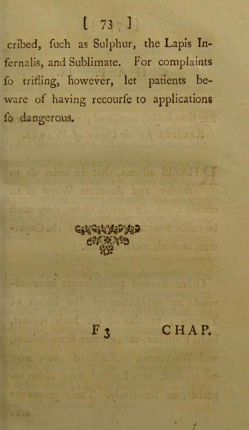 t 73.3 crîbed, fuch as Sulphur, the Lapis In- fernalis, and Sublimate. For complaints fo trifling, however, let patients be- ware of having recourfe to applications fo dangerous. • '•.4. *d • \ - + F 3 C H A P. r 1 i î,_ . * . * 9 I t