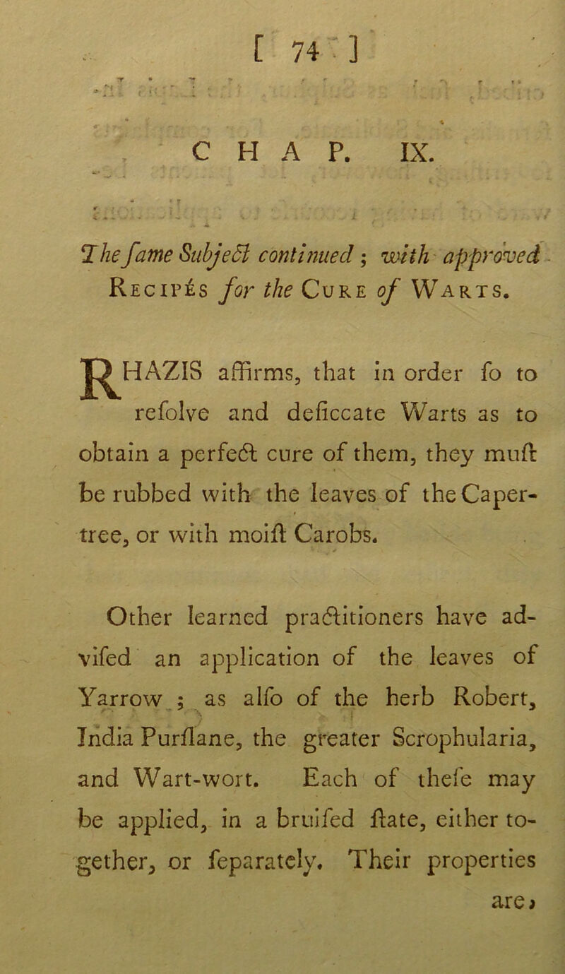 r C H A P. IX. , . 4 * .* - -• * - - • The famé SubjeSÎ continue cl ; mit h approved Récités for the Cure of Warts. J^HAZIS affirms, that in order fo to refolve and deficcate Warts as to obtain a perfeél cure of them, they mufr be rubbed with the leaves of theCaper- tree, or with moiû Carobs. Other learned practitioners hâve ad- vifed an application of the leaves of Yarrow ; as alfo of the herb Robert, India Purilane, the greater Scrophularia, and Wart-wort. Each of thefe may be applied, in a bruifed fîate, either to- gether, or feparately, Their properties are>
