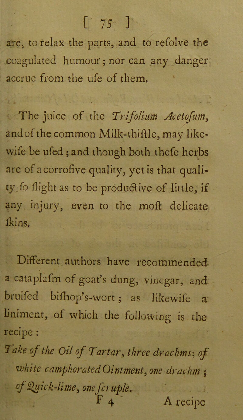 are, to relax tlie parts, and to refolve the coagulated humour ; nor can any danger accrue from the ufe of them. a The juice of the Trifolium Acetofam, andof the common Milk-thiftle, may like- vvife be ufed ; and though both thefe herbs are ofacorrofive quality, yetis that quali- ty.fo flight as to be produ&ive of little, if any injury, even to the moft délicate ikins. Different authors hâve recommended a cataplafm of goat’s dung, vinegar, and bruifed bifhop’s-wort ; as likewife a liniment, of which the foilowing is the recipe : Take of the Oïl of Tartar, three drachms; of white camphoratedOintment, one drachm ; of Quick-lime, onefcruple. F 4 A recipe