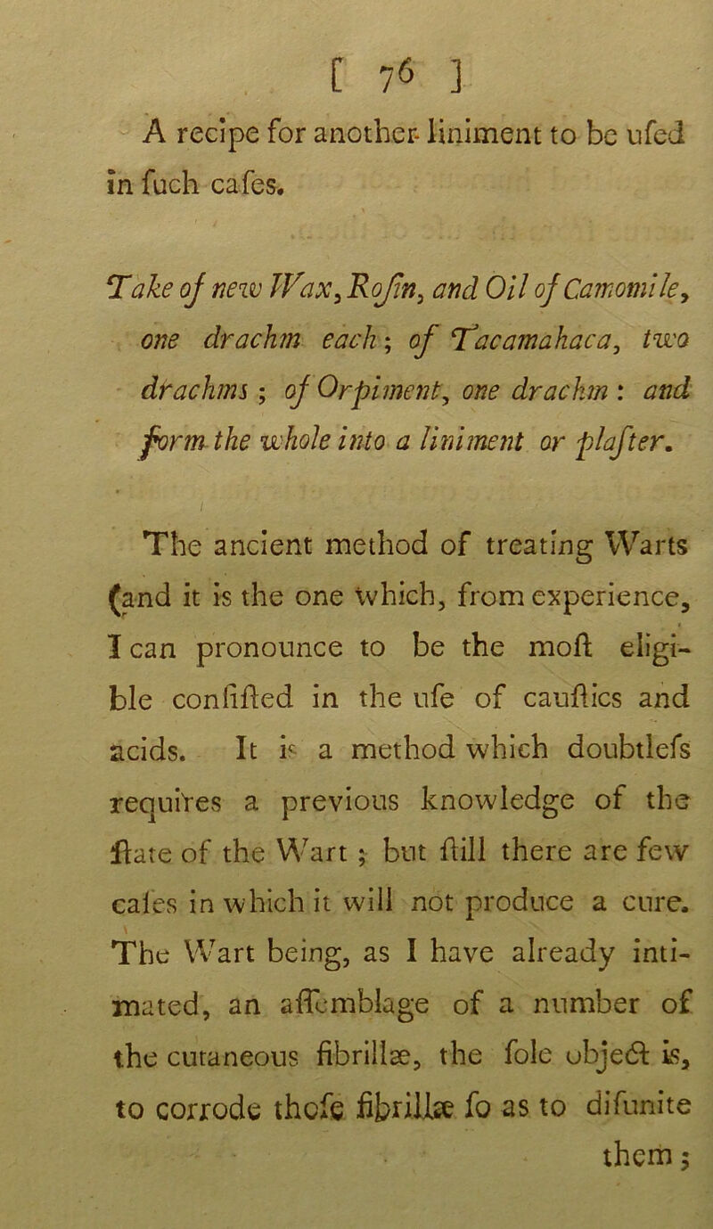 A recipe for another- Uniment to be ufed în fuch cafés. Take oj new îVax, Rojin3 and Oil ojCamomile, one drachm each ; of ‘Tacamahaca, tzi'Q drachme ; oj Orpiment, one drachm : and form the uhole into a Uniment or piaf ter. The ancient method of treating Warts (and it is the one which, from expérience, I can pronounce to be the moft eligi- ble conlifled in the ufe of cauûics and acids. It b a method which doubtlefs requîtes a previous knowledge of the flate of the Wart ; but flill there are few cales in which it will not produce a cure. \ The Wart being, as I hâve already inti- ma ted, an affcmblage of a nnmber of the cutaneous fibrillæ, the foie ubjeét Ls, to corrode thcfe fibrille fo as to difunite therii ;
