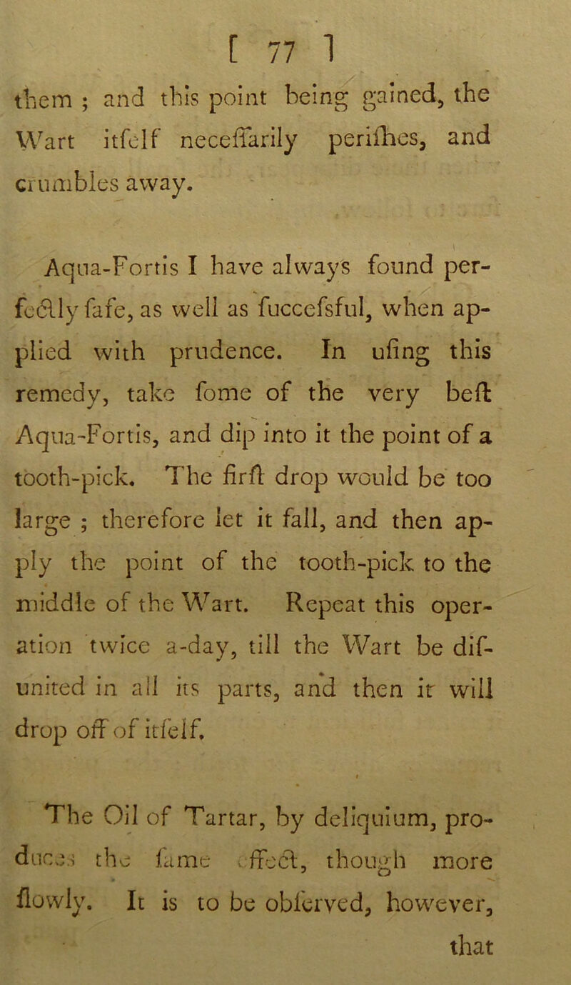 them ; and this point being gained, the Wart itfolf necèiTarily perifhes, and crumbles away. Aqna-Fortis I bave always found per- fcelly fafe, as well as fuccefsful, when ap- ■ plied with prudence. In ufing this remedy, take fome of the very beft Aqna-Fortis, and dip into it the point of a tooth-pick. The firft drop would be too large ; therefore let it fall, and then ap- ply the point of the tooth-pick to the * middle of the Wart. Repeat this oper- ation twice a-day, till the Wart be dif- united in ail its parts, and then ir will drop offof itfelf. i The Oil of Tartar, by deliquium, pro- dnce.s the famé > ffecl, though more » **-. • flowly. It is to be oblerved, however, that