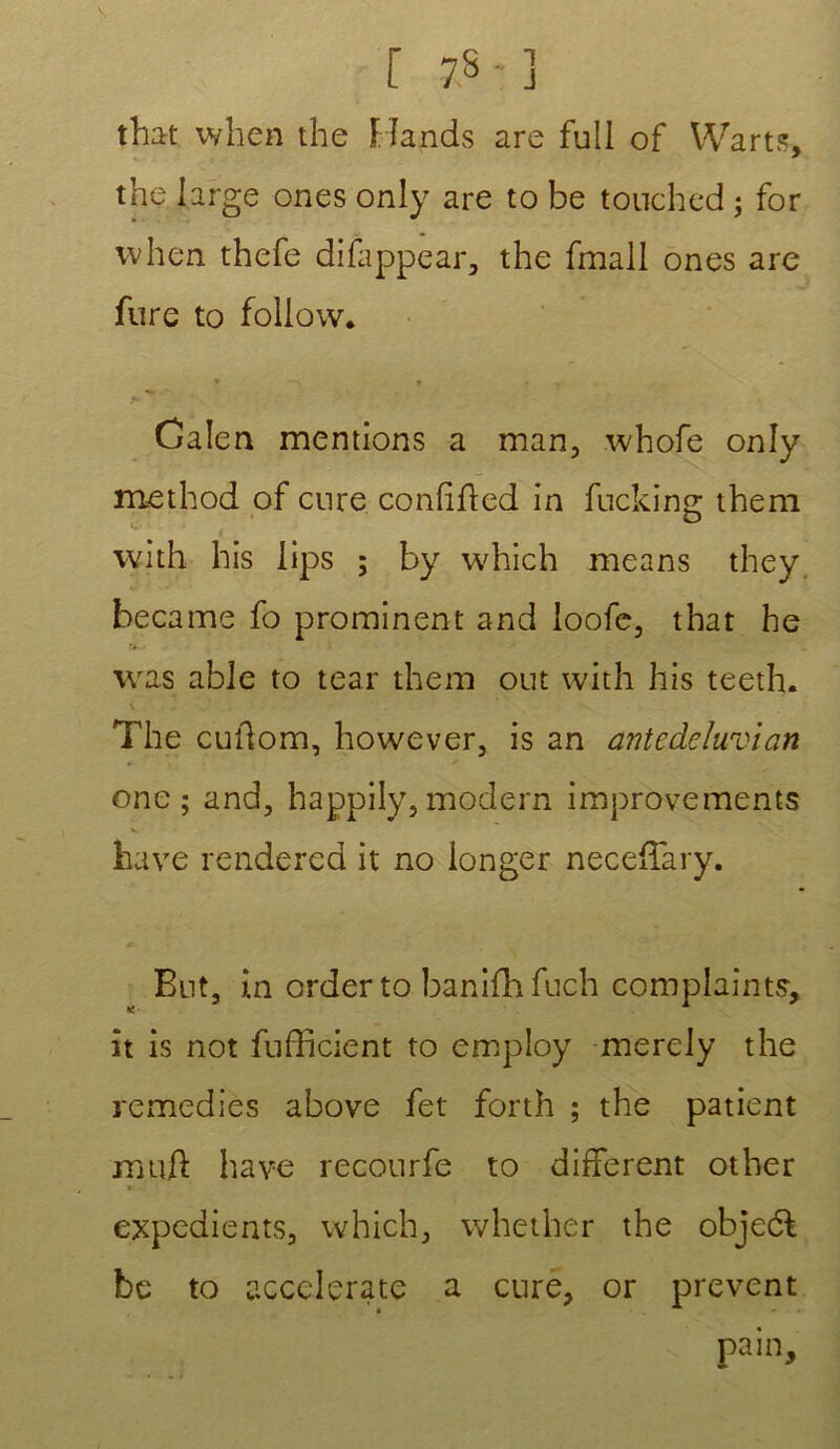 s r 7S-3 that when the Hands are full of Warts, the large ones only are to be touched ; for when thefe difappear, the fmall ones are fure to foliow. y » * , Calen mentions a man, whofe only method of cure confifted in fucking them with bis lips ; by which means they. became fo prominent and ioofe, that he was able to tear them out with his teeth. The culfom, however, is an antedeluvian one; and, happily, modem improvements hâve renderea it no longer neceffary. Eut, i.n order to banifhfuch complainte, it is not fufficient to employ merely the remédiés above fet forth ; the patient mu/}: hâve recourfe to different other » •. expédients, which, whether the objeéf be to accelerate a cure, or prevent pain.