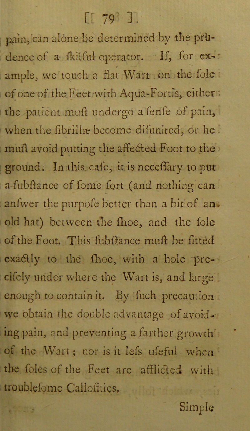 pain, can alone be déterminée! hy the pru- dence of a fkilful opérator. Il, for ex- ample, we touch a fiat Wart on the foie of one of the Feetwith Aqua-Fortis, either . the patient muft undergo a fenfe of pain, vvhen the fibriilæ becorne difunited, or ne , midi avoid putting the affeéled Foot to the grouncl. In this café, it is necefiary to put afubftance of fome fort (and nothing can anfwer the purpofe better than a bit of an. old hat) between the fhoe, and the foie of the Foot, This fubfiance muft be fittéd exaélly to the fhoe, with a hole pre- cifely under wherc the Wart is, and large enough to contain it. By fuch précaution we obtain the double advantage of avoid- ingpain, and preventing a farthsr growth of the Wart; nor is it lefs ufeful when the foies of the Feet are affliéled with troublefome Callofities. Simple