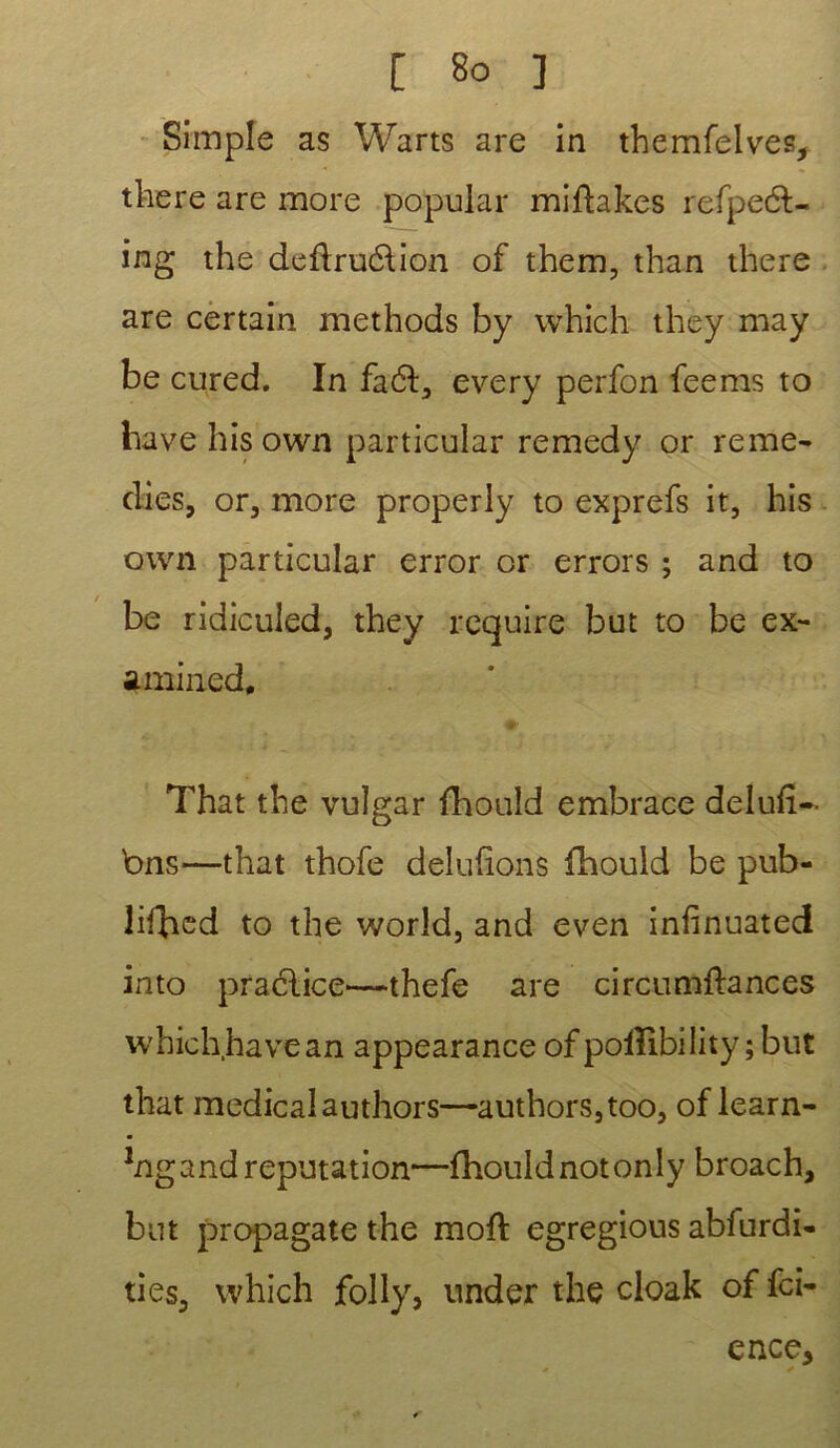 Simple as Warts are in themfelves, t lie ce are more popular miftakes refpeél- ing the deûru&ion of them, than there are certain methods by which they may be cured. In fa 61, every perfon feems to bave hïs own particular remedy or remé- dies, or, more properly to exprefs it, his own particular error or errors ; and to be ridiculed, they requise but to be ex- amined, That the vulgar fhould embrace deluft- bns—that thofe delufions fhould be pub- lilîied to the world, and even infinuated into pradlice—thefe are circumflances which hâve an appearance of poiîlbility ; but that medical authors—authors,too, of learn- *ng and réputation—fhould not only broach, but propagate the mort egregious abfurdi- ties, which folly, under the cloak of fci- ence* * *