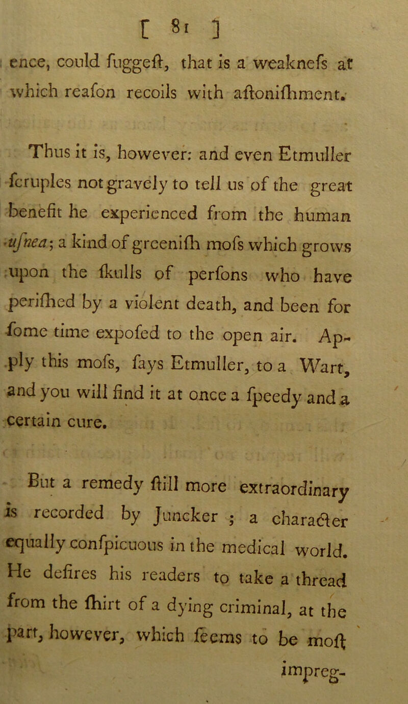 ence, conld fuggeft, that is a weaknefs a t which reafon recoils with aftonifhment. Thus it is, however: and even Etmuller fcruples not gravely to tell us of the great benefit he experienced from the human ■ufnea; a kind of grcenifh mofs which grows upon the fkulls of perfons who hâve perifhed by a violent death, and been for fome time expofed to the open air. Ap- ply this mofs, fays Etmuller, to a Wart, and you wili lînd it at once a fpeedy and a certain cure. But a remedy ftill more extraordinary is recorded by Juncker ; a charadler equally confpicnous intbe medical world. He defires his l eaders to take a thread from the fhirt of a dying criminal, at the l'artj however, which feems to be moft impreg-